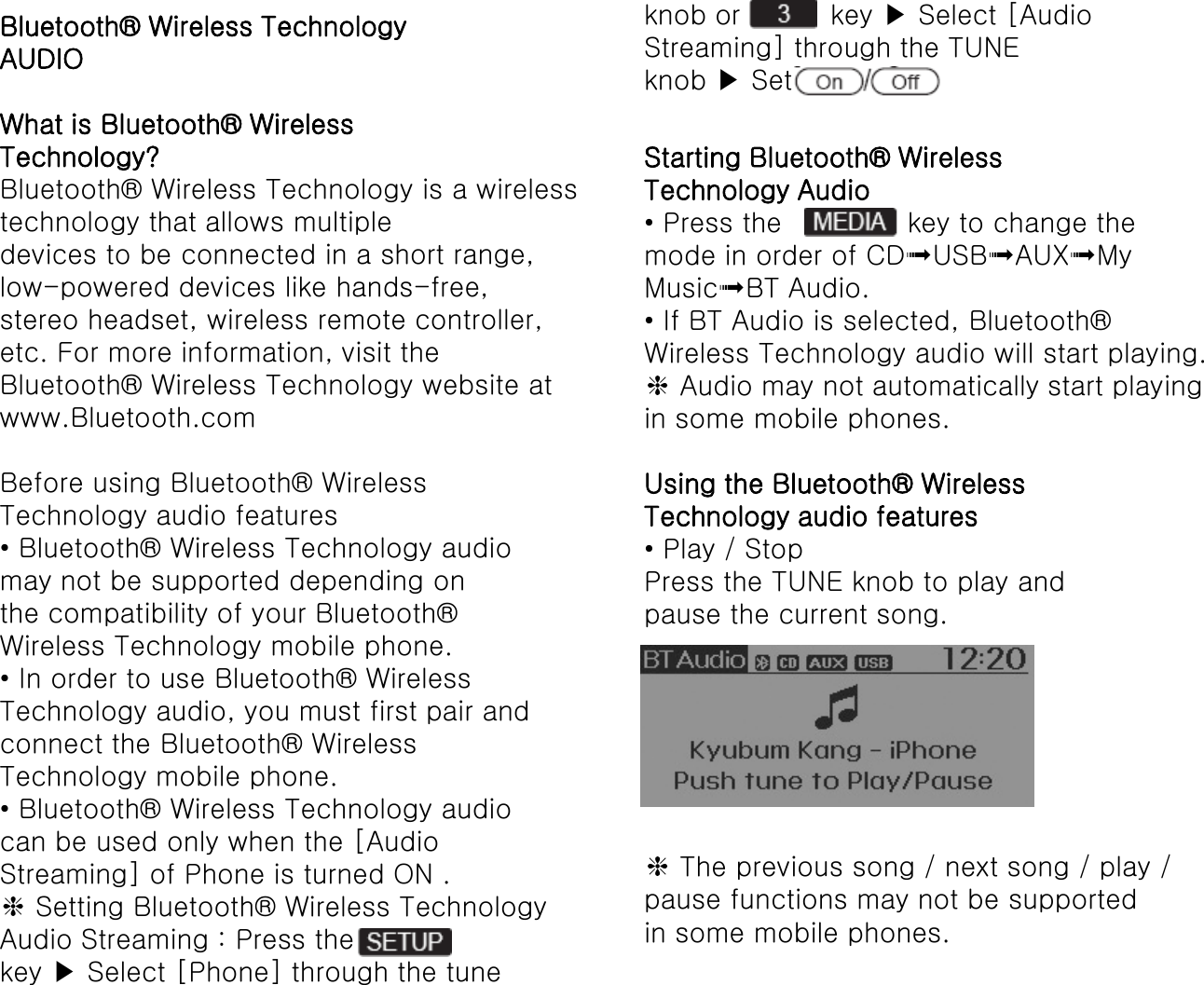Bluetooth® Wireless Technology AUDIO  What is Bluetooth® Wireless Technology? Bluetooth® Wireless Technology is a wireless technology that allows multiple devices to be connected in a short range, low-powered devices like hands-free, stereo headset, wireless remote controller, etc. For more information, visit the Bluetooth® Wireless Technology website at www.Bluetooth.com  Before using Bluetooth® Wireless Technology audio features • Bluetooth® Wireless Technology audio may not be supported depending on the compatibility of your Bluetooth® Wireless Technology mobile phone. • In order to use Bluetooth® Wireless Technology audio, you must first pair and connect the Bluetooth® Wireless Technology mobile phone. • Bluetooth® Wireless Technology audio can be used only when the [Audio Streaming] of Phone is turned ON . ❈ Setting Bluetooth® Wireless Technology Audio Streaming : Press the  key ▶ Select [Phone] through the tune knob or          key ▶ Select [Audio Streaming] through the TUNE knob ▶ Set Starting Bluetooth® Wireless Technology Audio • Press the              key to change the mode in order of CD➟USB➟AUX➟My Music➟BT Audio. • If BT Audio is selected, Bluetooth® Wireless Technology audio will start playing. ❈ Audio may not automatically start playing in some mobile phones.  Using the Bluetooth® Wireless Technology audio features • Play / Stop Press the TUNE knob to play and pause the current song. ❈ The previous song / next song / play / pause functions may not be supported in some mobile phones. 