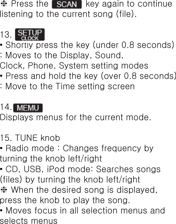 ❈ Press the             key again to continue listening to the current song (file).  13. • Shortly press the key (under 0.8 seconds) : Moves to the Display, Sound, Clock, Phone, System setting modes • Press and hold the key (over 0.8 seconds) : Move to the Time setting screen  14. Displays menus for the current mode.  15. TUNE knob • Radio mode : Changes frequency by turning the knob left/right • CD, USB, iPod mode: Searches songs (files) by turning the knob left/right ❈ When the desired song is displayed, press the knob to play the song. • Moves focus in all selection menus and selects menus 