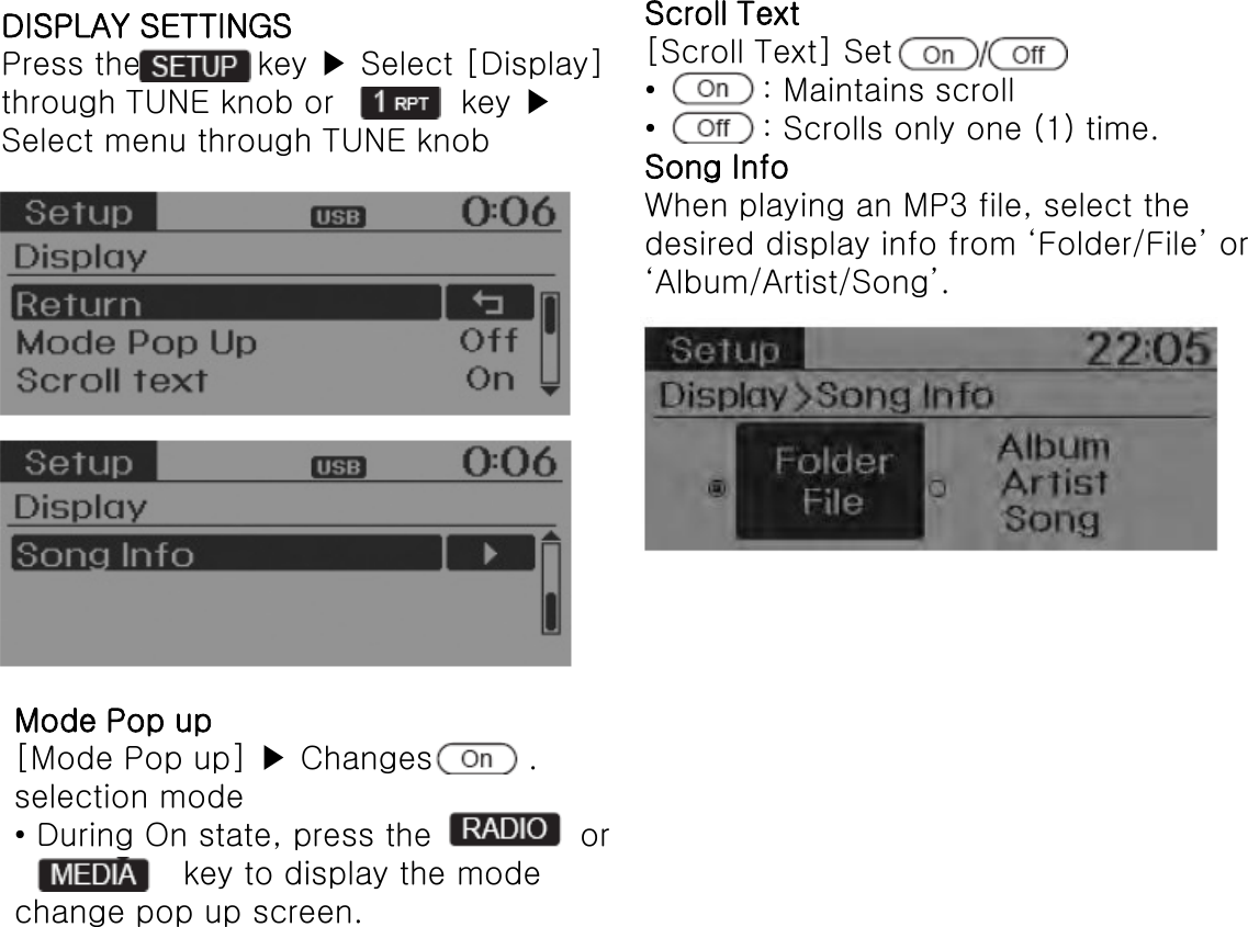 DISPLAY SETTINGS Press the           key ▶ Select [Display] through TUNE knob or            key ▶ Select menu through TUNE knob Mode Pop up [Mode Pop up] ▶ Changes         . selection mode • During On state, press the              or                 key to display the mode change pop up screen. Scroll Text [Scroll Text] Set  •          : Maintains scroll •          : Scrolls only one (1) time. Song Info When playing an MP3 file, select the desired display info from ‘Folder/File’ or ‘Album/Artist/Song’. 