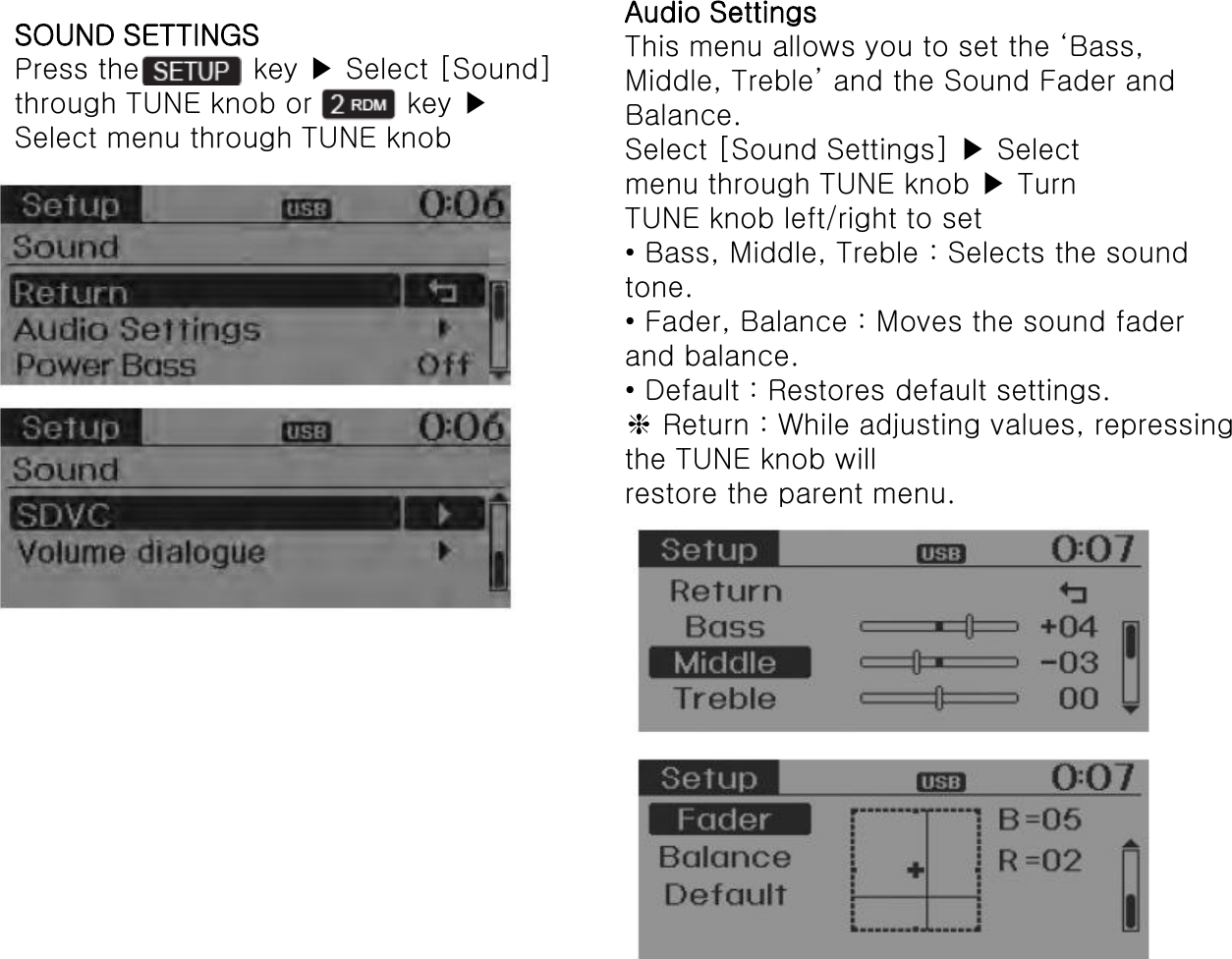 SOUND SETTINGS Press the            key ▶ Select [Sound] through TUNE knob or          key ▶ Select menu through TUNE knob Audio Settings This menu allows you to set the ‘Bass, Middle, Treble’ and the Sound Fader and Balance. Select [Sound Settings] ▶ Select menu through TUNE knob ▶ Turn TUNE knob left/right to set • Bass, Middle, Treble : Selects the sound tone. • Fader, Balance : Moves the sound fader and balance. • Default : Restores default settings. ❈ Return : While adjusting values, repressing the TUNE knob will restore the parent menu. 