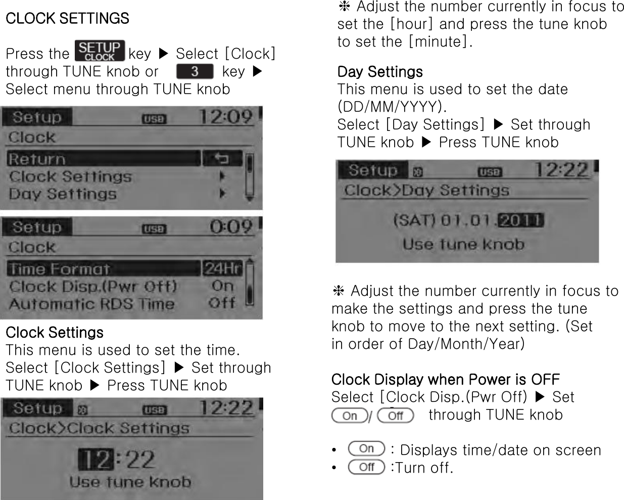 CLOCK SETTINGS  Press the            key ▶ Select [Clock] through TUNE knob or             key ▶ Select menu through TUNE knob Clock Settings This menu is used to set the time. Select [Clock Settings] ▶ Set through TUNE knob ▶ Press TUNE knob ❈ Adjust the number currently in focus to set the [hour] and press the tune knob to set the [minute]. Day Settings This menu is used to set the date (DD/MM/YYYY). Select [Day Settings] ▶ Set through TUNE knob ▶ Press TUNE knob ❈ Adjust the number currently in focus to make the settings and press the tune knob to move to the next setting. (Set in order of Day/Month/Year)  Clock Display when Power is OFF Select [Clock Disp.(Pwr Off) ▶ Set                     through TUNE knob  •           : Displays time/date on screen •           :Turn off. 