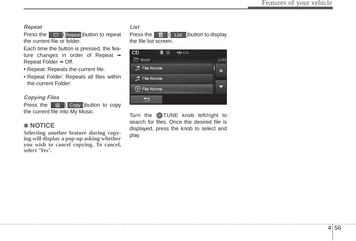 456Features of your vehicle5HSHDWPress the  ( )button to repeatthe current file or folder.Each time the button is pressed, the fea-ture changes in order of Repeat ➟Repeat Folder ➟ Off.• Repeat: Repeats the current file.• Repeat Folder: Repeats all files withinthe current Folder.&amp;RS\LQJ)LOHVPress the  ( )button to copythe current file into My Music.✽127,&amp;(Selecting another feature during copy-ing will display a pop-up asking whetheryou wish to cancel copying. To cancel,select &apos;Yes’./LVWPress the  ( )button to displaythe file list screen.Turn the  TUNE knob left/right tosearch for files. Once the desired file isdisplayed, press the knob to select andplay.ListCopyRepeat
