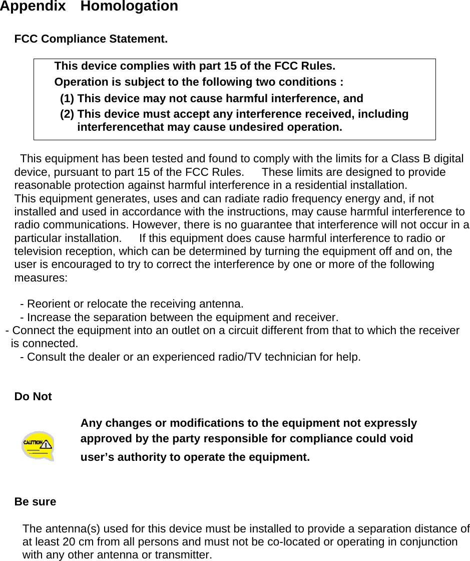  Appendix  Homologation  FCC Compliance Statement.  This device complies with part 15 of the FCC Rules. Operation is subject to the following two conditions :   (1) This device may not cause harmful interference, and   (2) This device must accept any interference received, including interferencethat may cause undesired operation.  This equipment has been tested and found to comply with the limits for a Class B digital device, pursuant to part 15 of the FCC Rules.      These limits are designed to provide reasonable protection against harmful interference in a residential installation. This equipment generates, uses and can radiate radio frequency energy and, if not installed and used in accordance with the instructions, may cause harmful interference to radio communications. However, there is no guarantee that interference will not occur in a particular installation.      If this equipment does cause harmful interference to radio or television reception, which can be determined by turning the equipment off and on, the user is encouraged to try to correct the interference by one or more of the following measures:    - Reorient or relocate the receiving antenna.   - Increase the separation between the equipment and receiver.   - Connect the equipment into an outlet on a circuit different from that to which the receiver is connected.   - Consult the dealer or an experienced radio/TV technician for help.   Do Not   Any changes or modifications to the equipment not expressly   approved by the party responsible for compliance could void user’s authority to operate the equipment.   Be sure  The antenna(s) used for this device must be installed to provide a separation distance of   at least 20 cm from all persons and must not be co-located or operating in conjunction   with any other antenna or transmitter.      