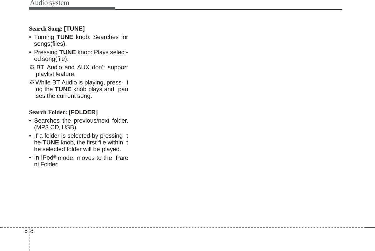58Audio systemSearch Song: [TUNE]• Turning TUNE knob: Searches forsongs(files).•PressingTUNE knob: Plays select-ed song(file).❈BT Audio and AUX don’t supportplaylist feature.❈While BT Audio is playing, press- ing the TUNE knob plays and pauses the current song.Search Folder: [FOLDER]• Searches the previous/next folder.(MP3 CD, USB)• If a folder is selected by pressing the TUNE knob, the first file within the selected folder will be played.•IniPod®mode, moves to the Parent Folder.