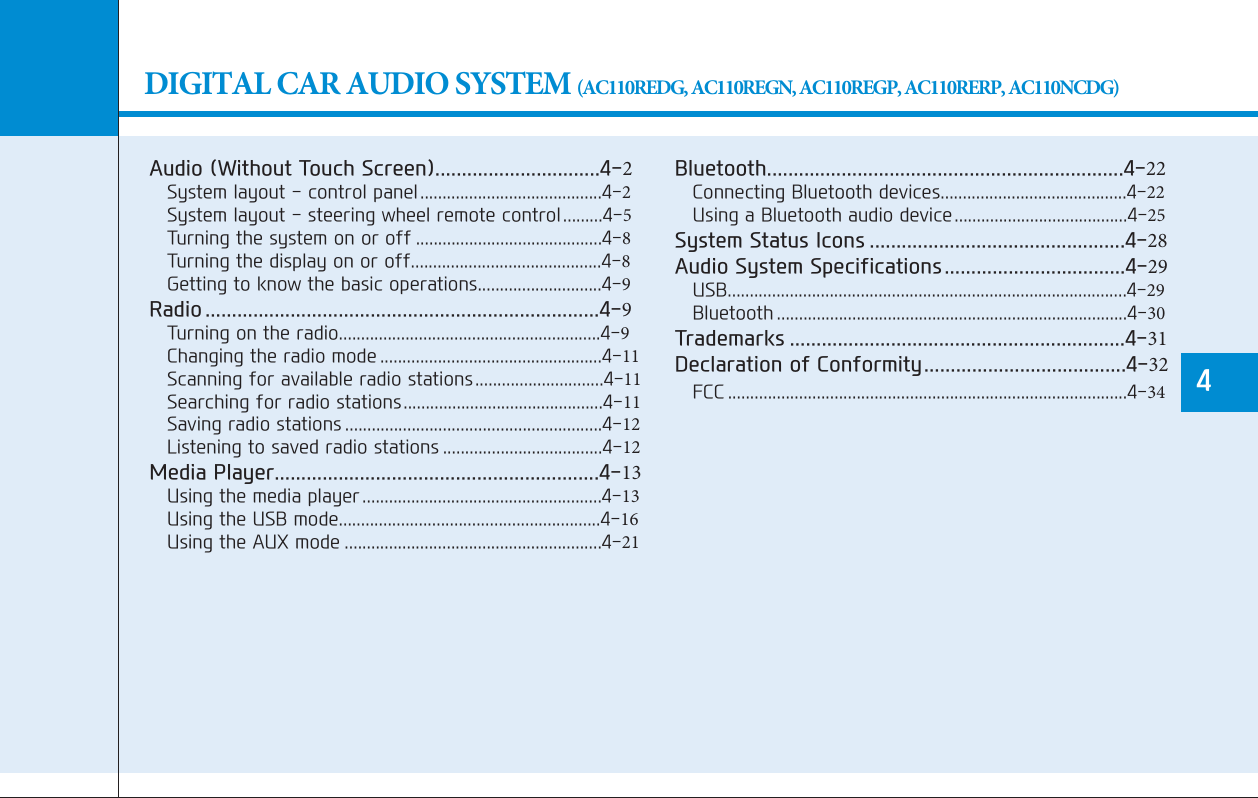 DIGITAL CAR AUDIO SYSTEM (AC110REDG, AC110REGN, AC110REGP, AC110RERP, AC110NCDG)Audio (Without Touch Screen)...............................4-2System layout - control panel.........................................4-2System layout - steering wheel remote control.........4-5Turning the system on or off ..........................................4-8Turning the display on or off...........................................4-8Getting to know the basic operations............................4-9Radio ..........................................................................4-9Turning on the radio...........................................................4-9Changing the radio mode ..................................................4-11Scanning for available radio stations.............................4-11Searching for radio stations.............................................4-11Saving radio stations ..........................................................4-12Listening to saved radio stations ....................................4-12Media Player.............................................................4-13Using the media player ......................................................4-13Using the USB mode...........................................................4-16Using the AUX mode ..........................................................4-21Bluetooth...................................................................4-22Connecting Bluetooth devices..........................................4-22Using a Bluetooth audio device.......................................4-25System Status Icons ................................................4-28Audio System Specifications..................................4-29USB..........................................................................................4-29Bluetooth ...............................................................................4-30Trademarks ...............................................................4-31Declaration of Conformity......................................4-32FCC ..........................................................................................4-344