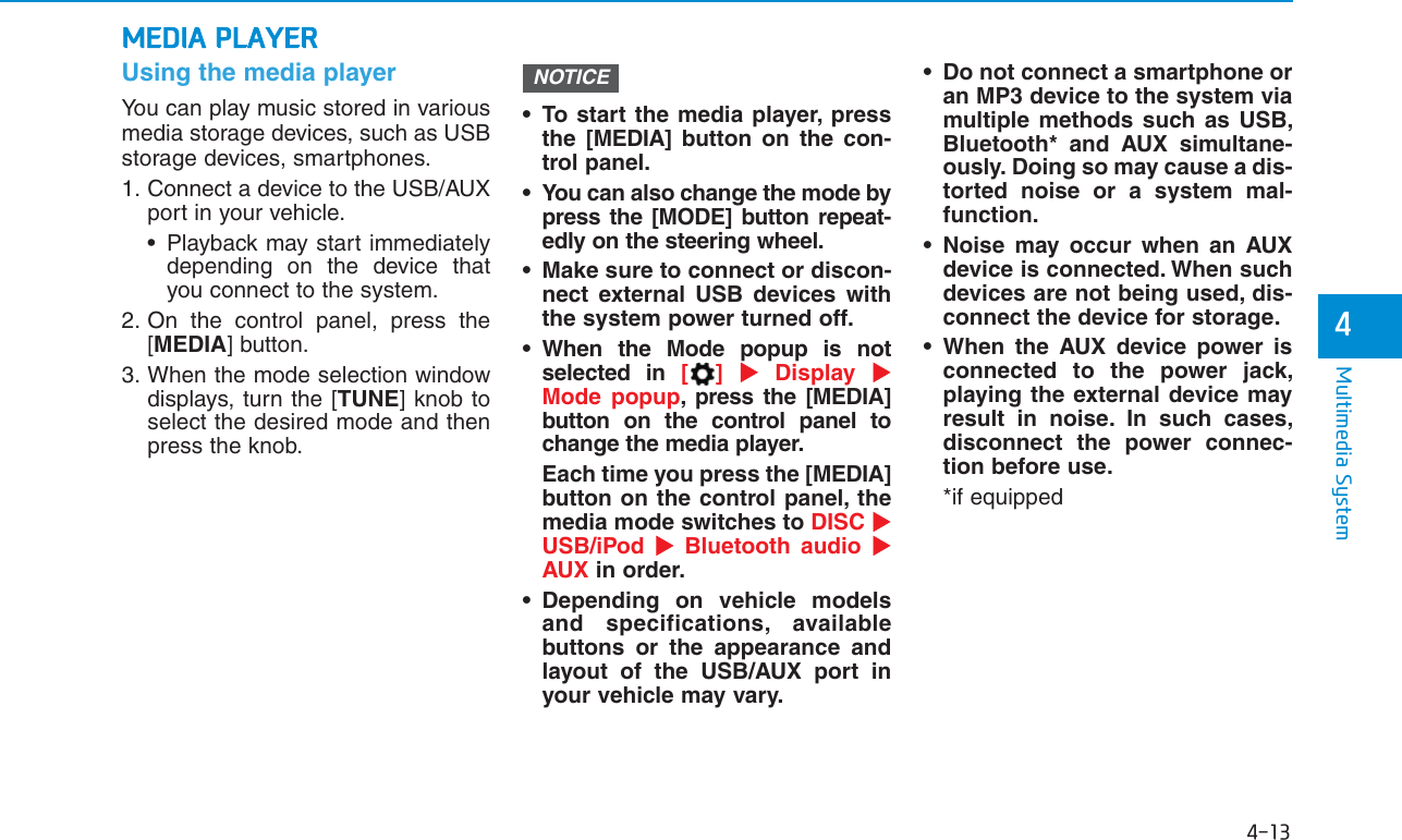 4-13Multimedia System4Using the media playerYou can play music stored in variousmedia storage devices, such as USBstorage devices, smartphones.1. Connect a device to the USB/AUXport in your vehicle.• Playback may start immediatelydepending on the device thatyou connect to the system.2. On the control panel, press the[MEDIA] button.3. When the mode selection windowdisplays, turn the [TUNE] knob toselect the desired mode and thenpress the knob.• To start the media player, pressthe [MEDIA] button on the con-trol panel.• You can also change the mode bypress the [MODE] button repeat-edly on the steering wheel.• Make sure to connect or discon-nect external USB devices withthe system power turned off.• When the Mode popup is notselected in [] Display  Mode popup, press the [MEDIA]button on the control panel tochange the media player.Each time you press the [MEDIA]button on the control panel, themedia mode switches to DISC USB/iPod  Bluetooth audio AUX in order.• Depending on vehicle modelsand specifications, availablebuttons or the appearance andlayout of the USB/AUX port inyour vehicle may vary.• Do not connect a smartphone oran MP3 device to the system viamultiple methods such as USB,Bluetooth* and AUX simultane-ously. Doing so may cause a dis-torted noise or a system mal-function.• Noise may occur when an AUXdevice is connected. When suchdevices are not being used, dis-connect the device for storage.• When the AUX device power isconnected to the power jack,playing the external device mayresult in noise. In such cases,disconnect the power connec-tion before use.*if equippedNOTICEMEDIA PLAYER