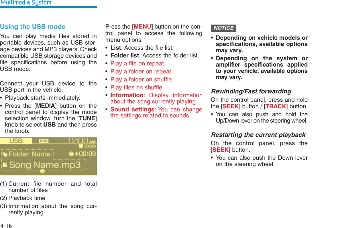 4-16Multimedia SystemUsing the USB modeYou can play media files stored inportable devices, such as USB stor-age devices and MP3 players. Checkcompatible USB storage devices andfile specifications before using theUSB mode.Connect your USB device to theUSB port in the vehicle.• Playback starts immediately.• Press the [MEDIA] button on thecontrol panel to display the modeselection window, turn the [TUNE]knob to select USB and then pressthe knob.(1) Current file number and totalnumber of files(2) Playback time(3) Information about the song cur-rently playingPress the [MENU] button on the con-trol panel to access the followingmenu options:•List: Access the file list.•Folder list: Access the folder list.•Play a file on repeat.•Play a folder on repeat.•Play a folder on shuffle.•Play files on shuffle.•Information: Display information about the song currently playing.•Sound settings: You can change the settings related to sounds. • Depending on vehicle models orspecifications, available optionsmay vary.• Depending on the system oramplifier specifications appliedto your vehicle, available optionsmay vary.Rewinding/Fast forwardingOn the control panel, press and holdthe [SEEK] button / [TRACK] button.• You can also push and hold theUp/Down lever on the steering wheel.Restarting the current playbackOn the control panel, press the [SEEK] button.• You can also push the Down leveron the steering wheel.NOTICE