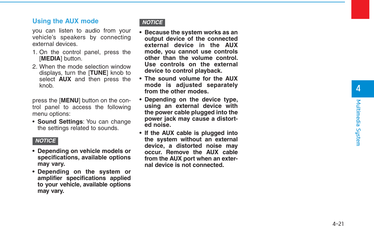 4-21Multimedia System4Using the AUX modeyou can listen to audio from yourvehicle’s speakers by connectingexternal devices.1. On the control panel, press the[MEDIA] button.2. When the mode selection windowdisplays, turn the [TUNE] knob toselect  AUX and then press theknob.press the [MENU] button on the con-trol panel to access the followingmenu options:•Sound Settings: You can changethe settings related to sounds.• Depending on vehicle models orspecifications, available optionsmay vary.• Depending on the system oramplifier specifications appliedto your vehicle, available optionsmay vary.• Because the system works as anoutput device of the connectedexternal device in the AUXmode, you cannot use controlsother than the volume control.Use controls on the externaldevice to control playback.• The sound volume for the AUXmode is adjusted separatelyfrom the other modes.• Depending on the device type,using an external device withthe power cable plugged into thepower jack may cause a distort-ed noise.• If the AUX cable is plugged intothe system without an externaldevice, a distorted noise mayoccur. Remove the AUX cablefrom the AUX port when an exter-nal device is not connected.NOTICENOTICE