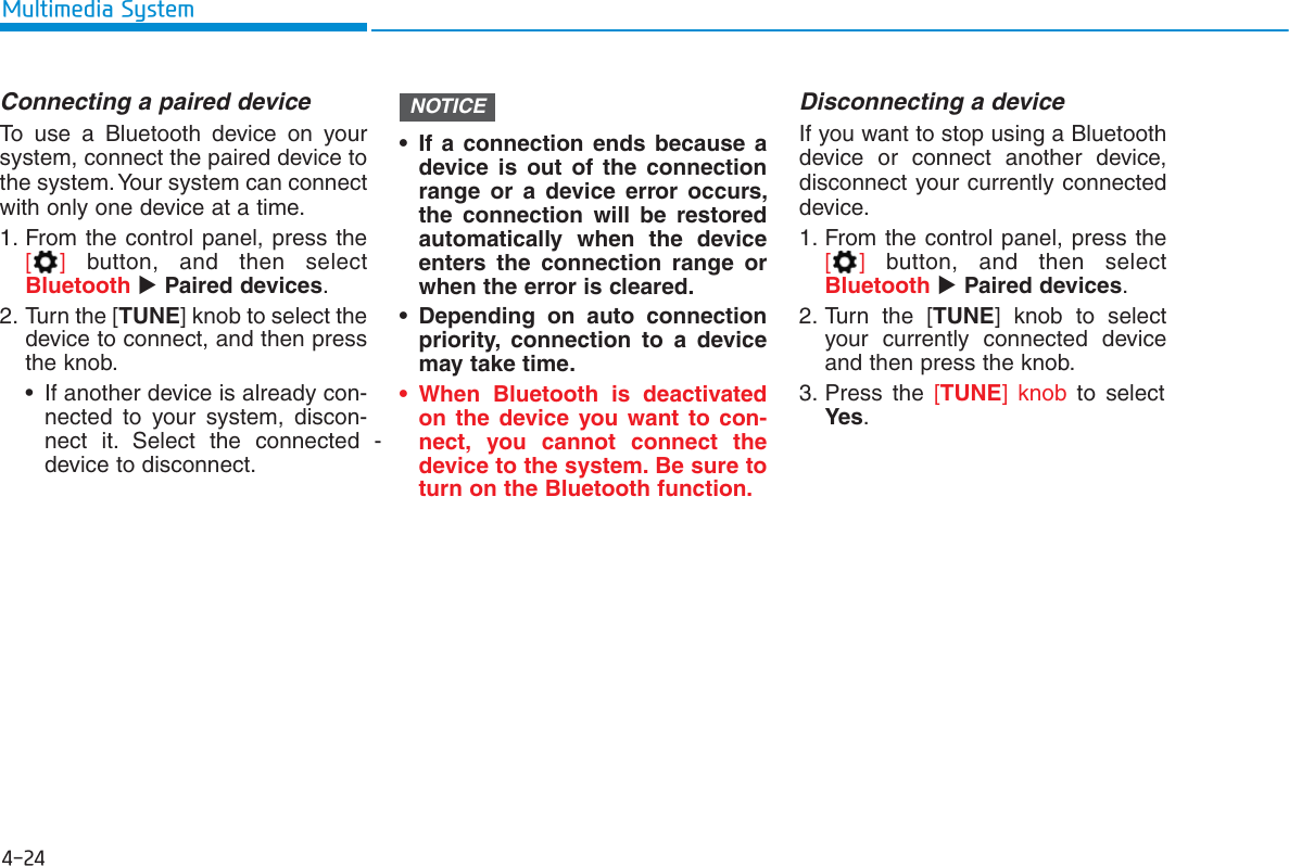 4-24Multimedia SystemConnecting a paired deviceTo use a Bluetooth device on yoursystem, connect the paired device tothe system. Your system can connectwith only one device at a time.1. From the control panel, press the[]button, and then selectBluetooth Paired devices.2. Turn the [TUNE] knob to select thedevice to connect, and then pressthe knob.• If another device is already con-nected to your system, discon-nect it. Select the connected   -device to disconnect.• If a connection ends because adevice is out of the connectionrange or a device error occurs,the connection will be restoredautomatically when the deviceenters the connection range orwhen the error is cleared.• Depending on auto connectionpriority, connection to a devicemay take time.• When Bluetooth is deactivatedon the device you want to con-nect, you cannot connect thedevice to the system. Be sure toturn on the Bluetooth function.Disconnecting a deviceIf you want to stop using a Bluetoothdevice or connect another device,disconnect your currently connecteddevice.1. From the control panel, press the[]button, and then selectBluetooth Paired devices.2. Turn the [TUNE] knob to selectyour currently connected deviceand then press the knob.3. Press the [TUNE] knob to selectYes.NOTICE