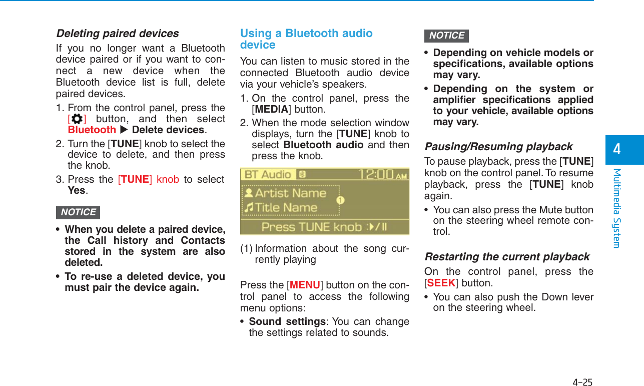 4-25Multimedia System4Deleting paired devicesIf you no longer want a Bluetoothdevice paired or if you want to con-nect a new device when theBluetooth device list is full, deletepaired devices.1. From the control panel, press the[]button, and then selectBluetooth Delete devices.2. Turn the [TUNE] knob to select thedevice to delete, and then pressthe knob.3. Press the [TUNE] knob to selectYes.• When you delete a paired device,the Call history and Contactsstored in the system are alsodeleted.• To re-use a deleted device, youmust pair the device again.Using a Bluetooth audiodeviceYou can listen to music stored in theconnected Bluetooth audio devicevia your vehicle’s speakers.1. On the control panel, press the[MEDIA] button.2. When the mode selection windowdisplays, turn the [TUNE] knob toselect Bluetooth audio and thenpress the knob.(1) Information about the song cur-rently playingPress the [MENU] button on the con-trol panel to access the followingmenu options:•Sound settings: You can changethe settings related to sounds.• Depending on vehicle models orspecifications, available optionsmay vary.• Depending on the system oramplifier specifications appliedto your vehicle, available optionsmay vary.Pausing/Resuming playbackTo pause playback, press the [TUNE]knob on the control panel. To resumeplayback, press the [TUNE] knobagain.• You can also press the Mute buttonon the steering wheel remote con-trol.Restarting the current playbackOn the control panel, press the[SEEK] button.• You can also push the Down leveron the steering wheel.NOTICENOTICE