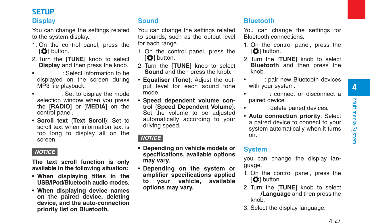 4-27Multimedia System4SETUPDisplayYou can change the settings relatedto the system display.1. On the control panel, press the[ ] button.2. Turn the [TUNE] knob to selectDisplay and then press the knob.• : Select information to bedisplayed on the screen duringMP3 file playback.• : Set to display the modeselection window when you pressthe [RADIO] or [MEDIA] on thecontrol panel.•Scroll text (Text Scroll): Set toscroll text when information text istoo long to display all on thescreen.The text scroll function is onlyavailable in the following situation:• When displaying titles in theUSB/iPod/Bluetooth audio modes.• When displaying device nameson the paired device, deletingdevice, and the auto-connectionpriority list on Bluetooth.SoundYou can change the settings relatedto sounds, such as the output levelfor each range.1. On the control panel, press the[ ] button.2. Turn the [TUNE] knob to selectSound and then press the knob.•Equaliser  (Tone): Adjust the out-put level for each sound tonemode.•Speed dependent volume con-trol  (Speed Dependent Volume):Set the volume to be adjustedautomatically according to yourdriving speed.• Depending on vehicle models orspecifications, available optionsmay vary.• Depending on the system oramplifier specifications appliedto your vehicle, availableoptions may vary.BluetoothYou can change the settings forBluetooth connections.1. On the control panel, press the[ ] button.2. Turn the [TUNE] knob to selectBluetooth and then press theknob.• : pair new Bluetooth deviceswith your system.• : connect or disconnect apaired device.• : delete paired devices.•Auto connection priority: Selecta paired device to connect to yoursystem automatically when it turnson.Systemyou can change the display lan-guage.1. On the control panel, press the[ ] button.2. Turn the [TUNE] knob to select/Language and then press theknob.3. Select the display language.NOTICENOTICE