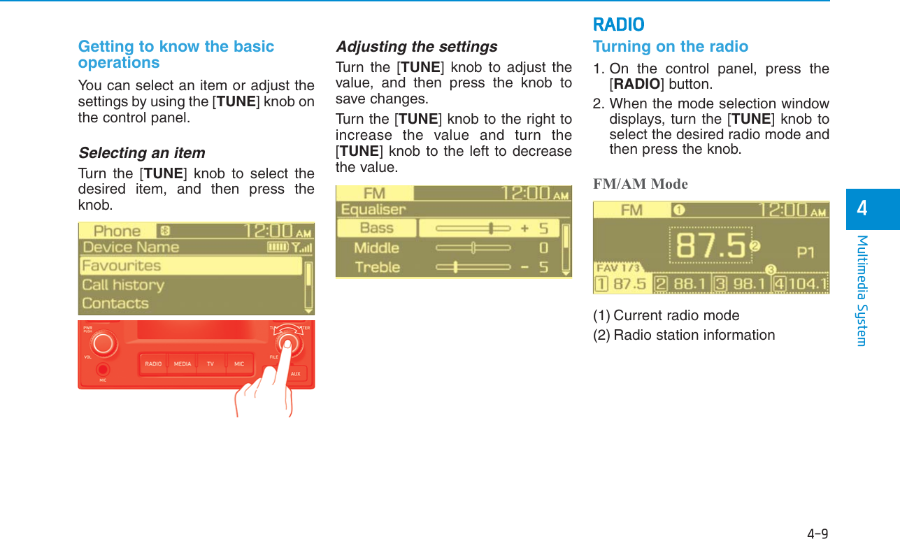 4-9Multimedia System4RADIOGetting to know the basicoperationsYou can select an item or adjust thesettings by using the [TUNE] knob onthe control panel.Selecting an itemTurn the [TUNE] knob to select thedesired item, and then press theknob.Adjusting the settingsTurn the [TUNE] knob to adjust thevalue, and then press the knob tosave changes.Turn the [TUNE] knob to the right toincrease the value and turn the[TUNE] knob to the left to decreasethe value.Turning on the radio1. On the control panel, press the[RADIO] button.2. When the mode selection windowdisplays, turn the [TUNE] knob toselect the desired radio mode andthen press the knob.FM/AM Mode(1) Current radio mode(2) Radio station information