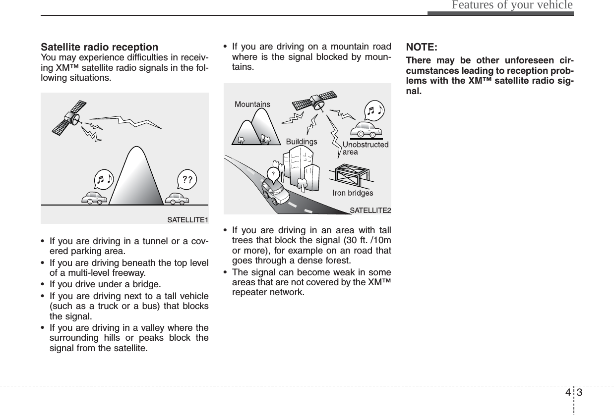 43Features of your vehicleSatellite radio receptionYou may experience difficulties in receiv-ing XM™ satellite radio signals in the fol-lowing situations.• If you are driving in a tunnel or a cov-ered parking area.• If you are driving beneath the top levelof a multi-level freeway.• If you drive under a bridge.• If you are driving next to a tall vehicle(such as a truck or a bus) that blocksthe signal.• If you are driving in a valley where thesurrounding hills or peaks block thesignal from the satellite.• If you are driving on a mountain roadwhere is the signal blocked by moun-tains.• If you are driving in an area with talltrees that block the signal (30 ft. /10mor more), for example on an road thatgoes through a dense forest.• The signal can become weak in someareas that are not covered by the XM™repeater network.NOTE:There may be other unforeseen cir-cumstances leading to reception prob-lems with the XM™ satellite radio sig-nal.SATELLITE2SATELLITE1