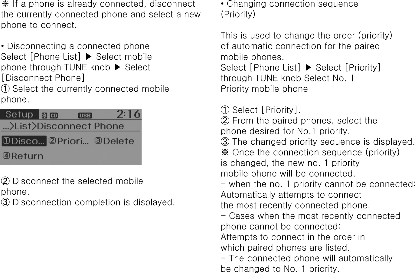 ❈If a phone is already connected, disconnectthe currently connected phone and select a new phone to connect.• Disconnecting a connected phoneSelect [Phone List] ▶Select mobilephone through TUNE knob ▶Select[Disconnect Phone]➀Select the currently connected mobilephone.➁Disconnect the selected mobilephone.➂Disconnection completion is displayed.• Changing connection sequence(Priority)This is used to change the order (priority)of automatic connection for the pairedmobile phones.Select [Phone List] ▶Select [Priority]through TUNE knob Select No. 1Priority mobile phone➀Select [Priority].➁From the paired phones, select thephone desired for No.1 priority.➂The changed priority sequence is displayed.❈Once the connection sequence (priority)is changed, the new no. 1 prioritymobile phone will be connected.-when the no. 1 priority cannot be connected:Automatically attempts to connectthe most recently connected phone.-Cases when the most recently connectedphone cannot be connected:Attempts to connect in the order inwhich paired phones are listed.-The connected phone will automaticallybe changed to No. 1 priority.