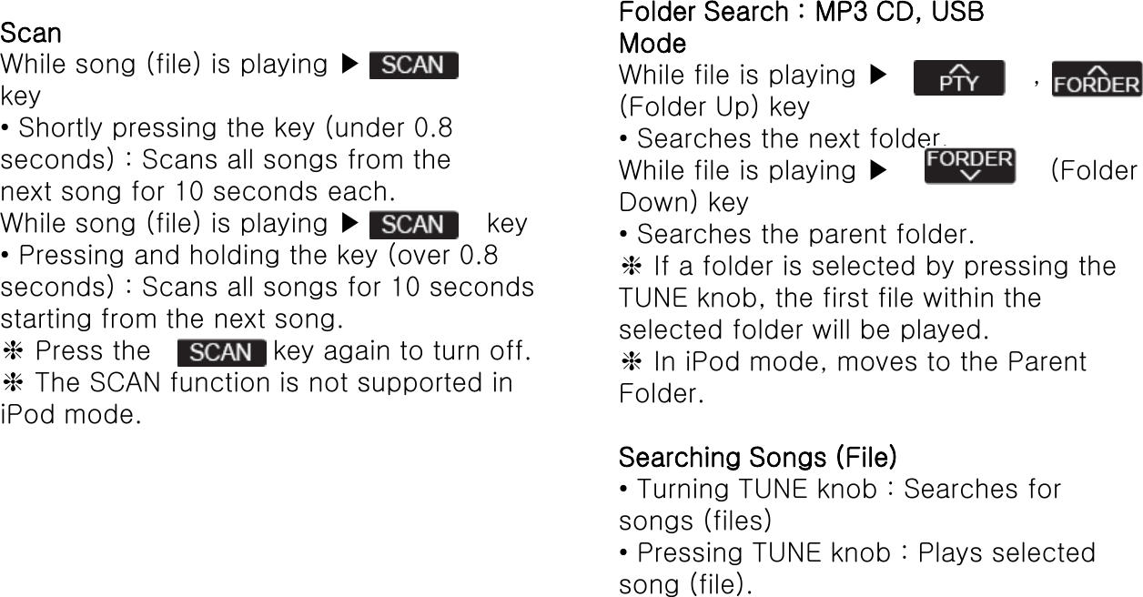 ScanWhile song (file) is playing ▶key• Shortly pressing the key (under 0.8seconds) : Scans all songs from thenext song for 10 seconds each.While song (file) is playing ▶key• Pressing and holding the key (over 0.8seconds) : Scans all songs for 10 secondsstarting from the next song.❈Press the  key again to turn off.❈The SCAN function is not supported iniPod mode.Folder Search : MP3 CD, USBModeWhile file is playing ▶ ,(Folder Up) key• Searches the next folder.While file is playing ▶(FolderDown) key• Searches the parent folder.❈If a folder is selected by pressing theTUNE knob, the first file within theselected folder will be played.❈In iPod mode, moves to the ParentFolder.Searching Songs (File)• Turning TUNE knob : Searches forsongs (files)• Pressing TUNE knob : Plays selectedsong (file).