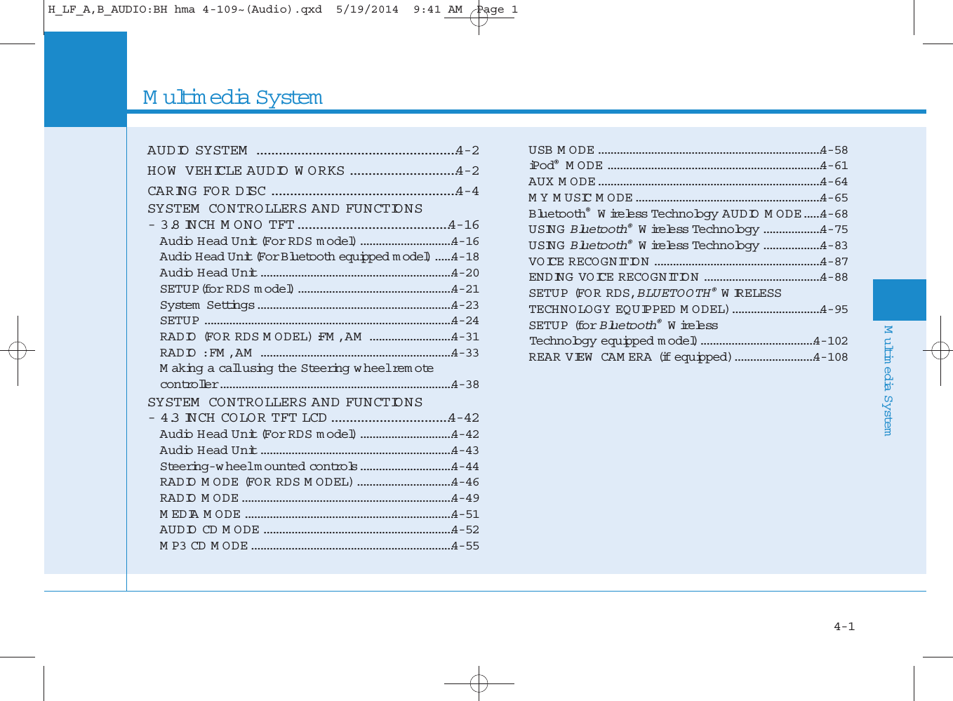 Multimedia SystemAUDIO SYSTEM ......................................................4-2HOW  VEHICLE AUDIO WORKS.............................4-2CARING FO R DISC ..................................................4-4SYSTEM  CO N TRO LLERS AND FU NCTIONS- 3.8 INCH MONO TFT.........................................4-16Audio Head Unit (For RDS model)..............................4-16Audio Head Unit (For Bluetooth equipped model)......4-18Audio Head Unit..............................................................4-20SETU P(fo r RDS model)..................................................4-21System  Settings...............................................................4-23SETU P ................................................................................4-24RADIO (FOR RDS MODEL) :FM , AM ...........................4-31RADIO : FM , AM ..............................................................4-33Making a call using the Steering wheel re m o tecontro ller...........................................................................4-38SYSTEM  CO N TRO LLERS AND FU NCTIONS- 4.3 INCH CO LO R TFT LCD ................................4-42Audio Head Unit (For RDS model)..............................4-42Audio Head Unit..............................................................4-43Steering-w heel mounted contro ls..............................4-44RADIO MODE (FO R RDS MODEL)...............................4-46RADIO MODE....................................................................4-49MEDIA MODE...................................................................4-51AUDIO CD MODE.............................................................4-52MP3 CD MODE.................................................................4-55USB MODE........................................................................4-58iPod®MODE.....................................................................4-61AUX MODE........................................................................4-64MY MUSIC MODE............................................................4-65Bluetooth®Wire less Technology AUDIO MODE......4-68USING Bluetooth®Wire less Technology ...................4-75USING Bluetooth®Wire less Technology ...................4-83VOICE RECOGNITION ......................................................4-87 ENDING VOICE RECOGNITION ......................................4-88SETU P (FO R RDS, BLUETOOTH®WIRELESSTECHNOLOGY EQUIPPED MODEL).............................4-95SETU P (fo r Bluetooth®Wire less Technology equipped model).....................................4-102REAR VIEW  CAM ERA (if equipped)..........................4-10844Multimedia System4-1H_LF_A,B_AUDIO:BH hma 4-109~(Audio).qxd  5/19/2014  9:41 AM  Page 1