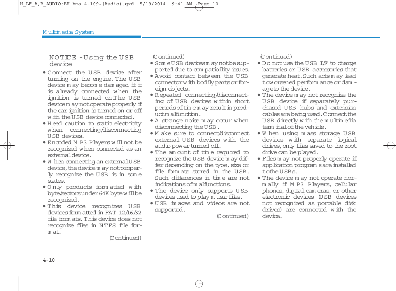 4-10Multimedia SystemNOTICE - Using the USBdevice• C onnect th e U SB  device afterturning on the engine. The USBdevice m ay b ecom e d am aged if itis already con nected  w hen  theignition is turn ed on.The USBdevice m ay not operate properly ifthe car ignition is turned on or offwith the USB device conn ected .• H eed  caution to static electricityw hen  connecting/disconn ectingUSB devices.• E ncoded M P3 P layers w ill not berecognized  w hen  conn ected as anexternal device.• W hen conn ecting an external USBdevice, the device m ay not proper-ly recognize the U SB  is in som estates.•Only  p ro d u c ts fo r m a tte d  w ithbyte/sectors under 64K byte will berecognized .•This d evice recognizes U SBdevices form atted  in FAT  12/16/32file form ats. This d evice d oes notrecognize files in N TFS file for-mat.(Continued)(Continued)•Some USB devices m ay not be sup-ported due to com patibility issu es.• A void contact betw een the U SBconnector with bodily parts or for-eign objects.• R epeated connecting/disconnect-ing of USB devices w ithin shortperiods of time m ay resu lt in prod-uct malfunction.•A strange noise m ay occur w hendisconn ecting the USB.•M ake sure to con nect/disconn ectexternal USB devices w ith  th eaudio pow er turned off.• T he am ount of tim e required  torecognize the USB device m ay dif-fer depending on the type, size orfile form ats stored in the U SB .Such differences in time are notindications of malfunctions.• The device only supports U S Bdevices used to play music files.•USB im ages and videos are notsupported .(Continued)(Continued)•Do not use the USB I/F to chargebatteries or U SB  accessories thatgenerate heat. Such acts m ay leadto w orsened  p erform ance or dam -age to the device.•The device m ay not recognize theUSB device if sep a r a tely pur-chased U SB hubs and exten sioncables are being used. C onn ect theUSB directly with the multimediaterm inal of the vehicle.• W hen usin g m ass storage U SBdevices w ith  sep a ra te logicaldrives, only files saved to the rootdrive can be played.•Files m ay not prop erly operate ifapplication program s are installedto the USBs.• T he device m ay not operate nor-mally if M P 3  P layers, cellularphones, digital cam eras, or otherelectron ic d evices (USB devicesnot recognized as portable diskdrives) are conn ected w ith thedevice.H_LF_A,B_AUDIO:BH hma 4-109~(Audio).qxd  5/19/2014  9:41 AM  Page 10