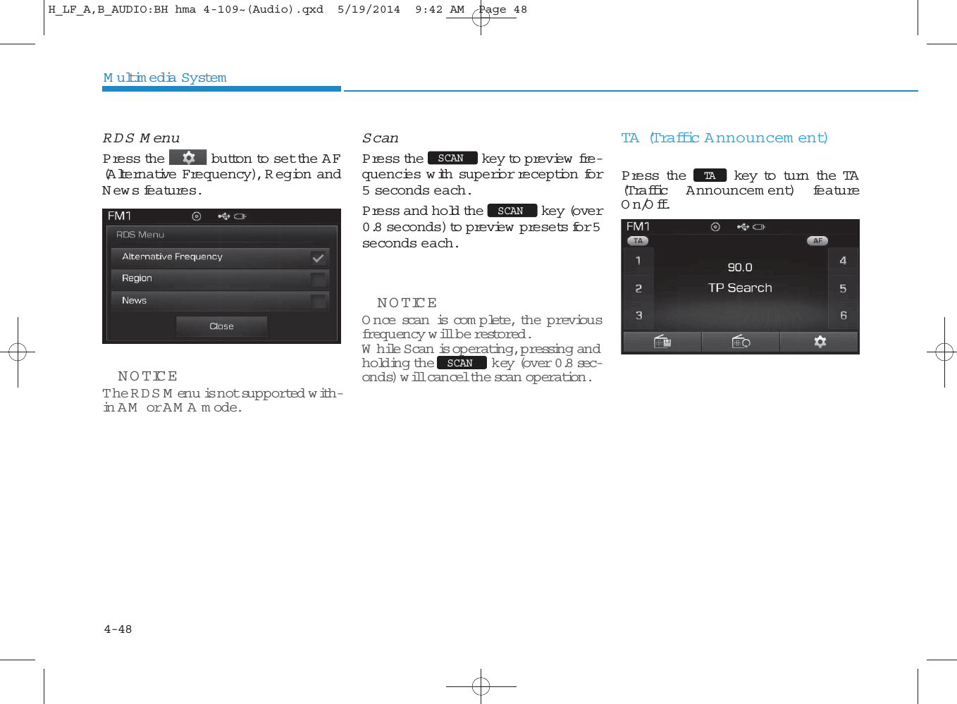 4-48Multimedia SystemRDS MenuPress the button to set the AF(Alternative Frequency), R egion andNews features.NOTICE The RDS M enu is not supported with-in AM  or AM A mode.ScanPress the key to preview  fre-quencies w ith superior reception for5 seconds each.Press and hold the key (over0.8 seconds) to preview  presets for 5seconds each.NOTICE O nce scan is com p lete, the previousfrequency will be restored.While Scan is operating, p ressing andholding the key (over 0.8 sec-onds) will cancel the sca n  operation. TA  (Traffic Announcem ent)Press the key to turn the TA(T raffic Announcem ent) featureOn/Off.SCANSCANTASCANH_LF_A,B_AUDIO:BH hma 4-109~(Audio).qxd  5/19/2014  9:42 AM  Page 48