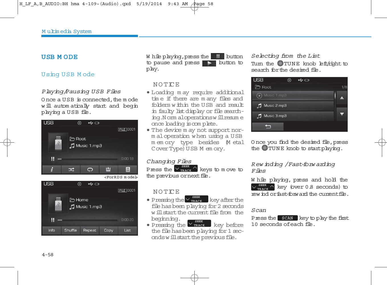 4-58Multimedia SystemUSB M ODE Using USB M odePlaying/Pausing USB FilesOnce a USB is connected, the m odewill autom atically start and beginplaying a USB file.While playing, press the buttonto pause and press button toplay.NOTICE • L oading m ay require additionaltime if there are m any files andfolders w ithin the U SB and resultin faulty list disp lay or file search -ing. Normal operations will resu m eonce loading is com plete.• T he device m ay not support nor-mal operation w hen using a U SBmemory type besides (M etalC over Type) USB Memory.Changing FilesPress the keys to m ove tothe previous or next file.NOTICE • P ressing the key after thefile has b een playing for 2 secondswill start the current file from  thebeginning.• P ressing the key beforethe file has been  playing for 1 sec-onds will start the previous file.Selecting fro m  the ListTurn the  TU N E  knob left/right tosearch for the desired file.Once you find the desired file, pressthe TU N E  knob to start playing.Rewinding / Fast-forw ardingFilesWhile playing, press and hold thekey (over 0.8 seconds) torew ind or fast-forward the current file.ScanPress the key to play the first10 seconds of each file.SCAN SEEKTRACKSEEKTRACKSEEKTRACKSEEKTRACK&lt;For RDS m odel&gt;H_LF_A,B_AUDIO:BH hma 4-109~(Audio).qxd  5/19/2014  9:43 AM  Page 58