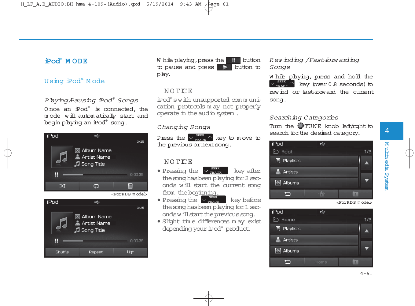 4-61Multimedia System4iPod®M ODEUsing iPod®M odePlaying/Pausing iPod®SongsO nce an iPod®is connected, them ode w ill autom atically start andbegin playing an iPod®song.While playing, press the buttonto pause and press button toplay.NOTICE iPod®s with unsupported com m uni-cation protocols m ay not properlyoperate in the audio sy stem . Changing SongsPress the key to m ove tothe previous or next song.NOTICE • P ressing the key afterthe so n g has been  playing for 2 sec-onds w ill start the cu rrent son gfrom  the beginning.• P ressing the key beforethe so n g has been  playing for 1 sec-onds will start the previous so n g .•Slight time differences m ay existdepending your iPod®product.Rewinding / Fast-forw ardingSongsWhile playing, press and hold thekey (over 0.8 seconds) torew ind or fast-forward the currentsong.Searching CategoriesTurn the  TU N E  knob left/right tosearch for the desired category.SEEKTRACKSEEKTRACKSEEKTRACKSEEKTRACK&lt;For RDS m odel&gt;&lt;For RDS m odel&gt;H_LF_A,B_AUDIO:BH hma 4-109~(Audio).qxd  5/19/2014  9:43 AM  Page 61