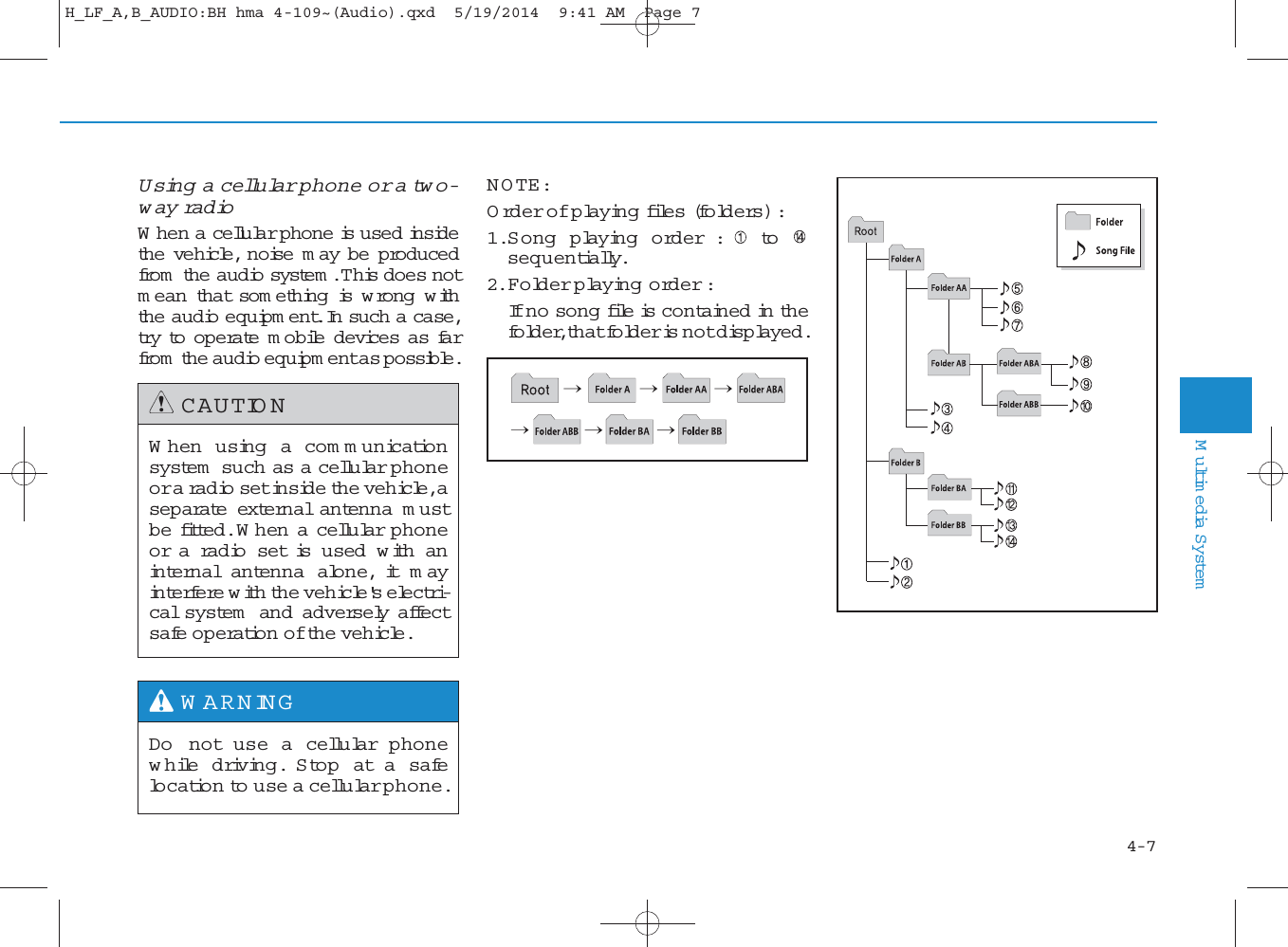 Using a cellular phone or a two-way ra d io   W hen a cellular phone is used insidethe vehicle, noise m ay be producedfrom  the audio system . This does notm ean that som ething is w rong w iththe audio equipm ent. In such a case,try  to operate m obile devices as farfrom  the audio equipm ent as possible.NOTE:Order of playing files (folders) : 1.Song playing order : tosequentially.2.Folder playing order :If no song file is contained in thefolder, that folder is not displayed.When using a com m unicationsystem  such as a cellular phoneor a ra d io set inside the vehicle, aseparate external antenna m ustbe fitted. W hen a cellular phoneor a radio set is used w ith aninternal antenna alone, it mayinterfere with the vehicle&apos;s electri-cal system  and adversely affectsafe operation of the vehicle.CAUTIONDo not use a cellular phonewhile driving. Stop at a safelocation to use a cellular phone.W ARNING  4Multimedia System4-7H_LF_A,B_AUDIO:BH hma 4-109~(Audio).qxd  5/19/2014  9:41 AM  Page 7