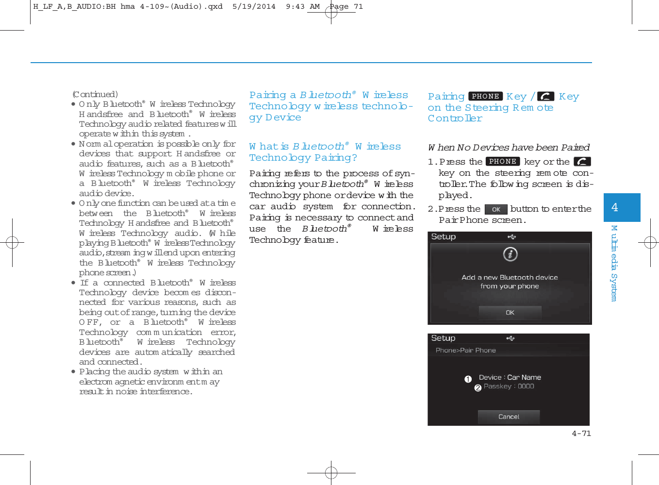 4-71Multimedia System4Pairing a Bluetooth®Wire lessTechnology wire less technolo-gy DeviceWhat is Bluetooth®Wire lessTechnology Pairing?Pairing refers to the process of syn-chronizing your Bluetooth®WirelessTechnology phone or device with thecar audio system  for connection.Pairing is necessary to connect anduse the Bluetooth®Wire lessTechnology feature.Pairing Key / Keyon the Steering Rem oteContro llerWhen No Devices have been Paired1. Press the key or thekey on the steering rem ote con-troller. The follow ing screen is dis-played. 2. Press the button to enter thePair P hone screen.PHO NEPHO NE(Continued)•Only B luetooth®Wireless T ech n o logyH andsfree an d B luetooth®WirelessTechnology audio related  features willop erate within this system . •Normal operation is p ossible only fordevices that support H andsfree oraudio features, such as a B luetooth®Wireless Technology mobile phone ora B luetooth®Wireless T ech n ologyaudio device. •Only one function can  be used at a timebetw een the Bluetooth®WirelessTechnology H andsfree an d  B luetooth®Wireless T ech n ology audio. (Whileplaying Bluetooth®Wireless Technologyaudio, stream ing will end upon en teringthe Bluetooth®Wireless T ech n ologyphone screen.) • If a connected B luetooth®WirelessTechnology device b ecom es d isco n -nected for various reasons, su ch  asbeing out of range, turning the deviceOFF, or a B luetooth®WirelessTechnology com m unication error,Bluetooth®Wireless T ech n ologydevices are autom atically searchedand conn ected.•Placing the audio system  within anelectrom agnetic en viron m en t mayresu lt in noise interference.H_LF_A,B_AUDIO:BH hma 4-109~(Audio).qxd  5/19/2014  9:43 AM  Page 71