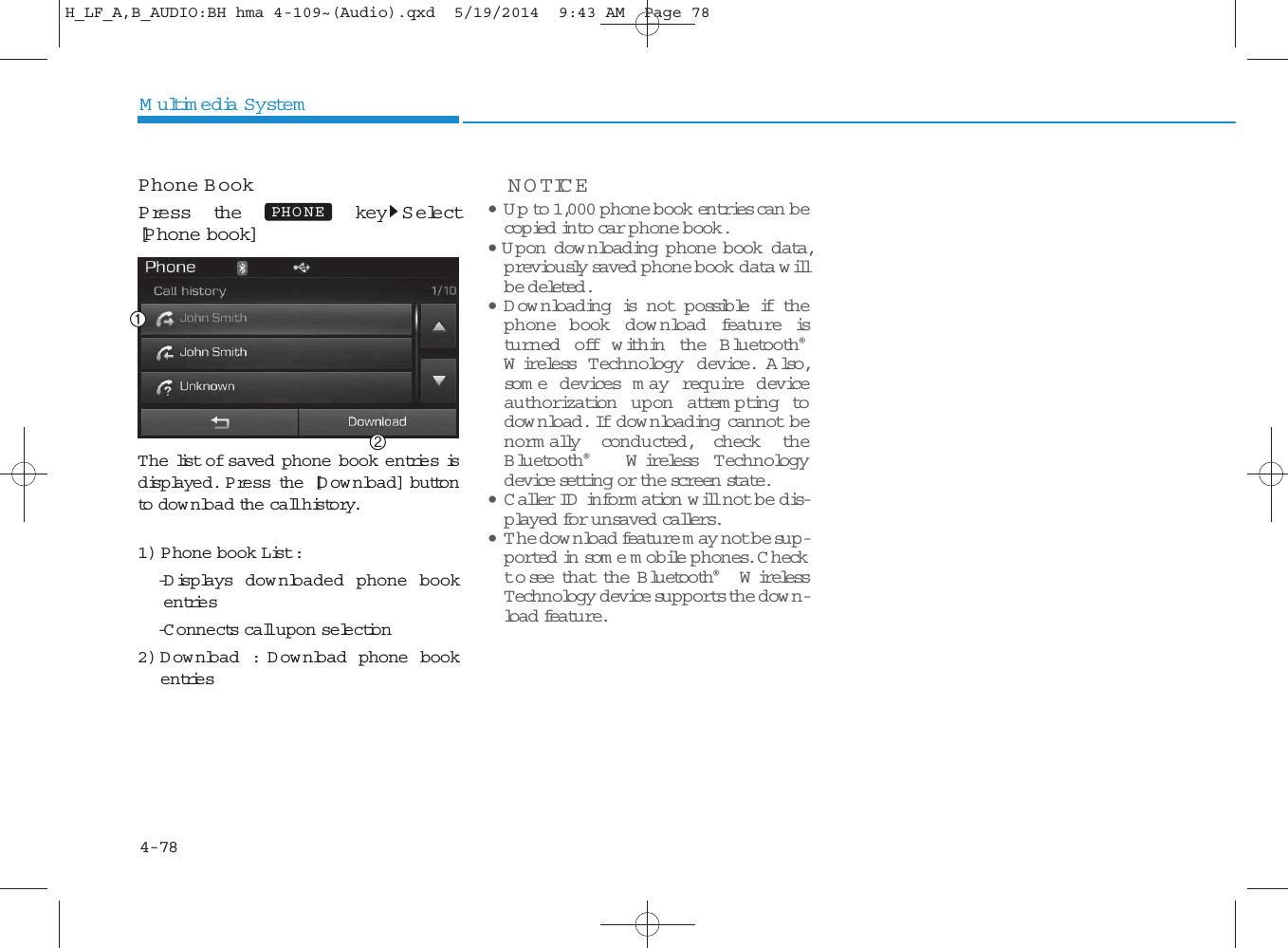 4-78Multimedia SystemPhone BookP ress the key S elect[Phone book]The list of saved phone book entries isdisplayed. Press the [Download] buttonto dow nload the call history.1) Phone book List : -Displays dow nloaded phone bookentries-C onnects call upon selection2)Download : Download phone bookentriesNOTICE •Up to 1,000 phone book entries can becop ied into car phone book. • Upon downloading phone book data,previously saved phone book data willbe deleted . •Downloading is n o t p o ssible if thephone book dow nload feature istu rn ed  o ff w ith in the Bluetooth®Wireless T ech n ology device. Also,som e d evices m ay requ ire d eviceauthorization upon attem pting todow nload. If dow nloading cannot benorm ally conducted, check theBluetooth®Wireless T ech n ologydevice setting or the screen state. •Caller ID  inform ation will not be dis-played for unsaved callers. •The dow nload feature m ay not be sup-ported in so m e mobile phones. C heckto see that the Bluetooth®WirelessTechnology device supports the dow n-load feature.PHO NEH_LF_A,B_AUDIO:BH hma 4-109~(Audio).qxd  5/19/2014  9:43 AM  Page 78