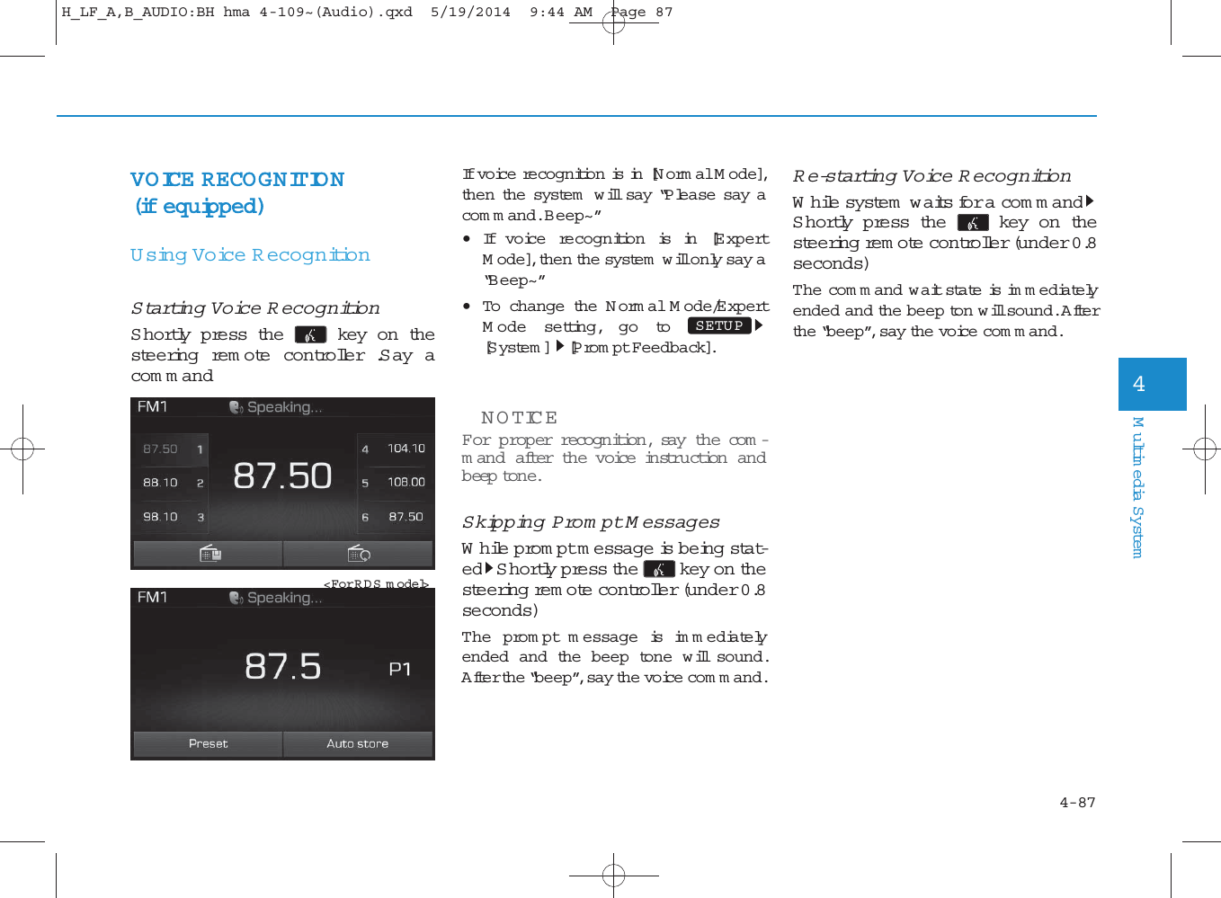 4-87Multimedia System4VOICE RECOGNITION (if equipped)Using Voice RecognitionStarting Voice RecognitionShortly press the  key on thesteering rem ote controller .Say acom m andIf voice recognition is in [Norm al M ode],then the system  w ill say “Please say acom m and. Beep~”•If voice recognition is in [ExpertM ode], then the system  will only say a“B eep~”• To change the N orm al M ode/E xpertM ode setting, go to [S ystem ] [Prom pt Feedback].NOTICE For proper recognition, say the com -m and after the voice instruction andbeep tone.Skipping Prom pt M essagesWhile prom pt m essage is being stat-ed Shortly press the key on thesteering rem ote controller (under 0.8seconds)The prom pt m essage is im m ediatelyended and the beep tone w ill sound.After the “beep”, say the voice com m and.Re-starting Voice RecognitionWhile system  waits for a com m andShortly press the  key on thesteering rem ote controller (under 0.8seconds)The com m and w ait state is im m ediatelyended and the beep ton will sound. Afterthe “beep”, say the voice com m and.SETUP &lt;For RDS m odel&gt;H_LF_A,B_AUDIO:BH hma 4-109~(Audio).qxd  5/19/2014  9:44 AM  Page 87