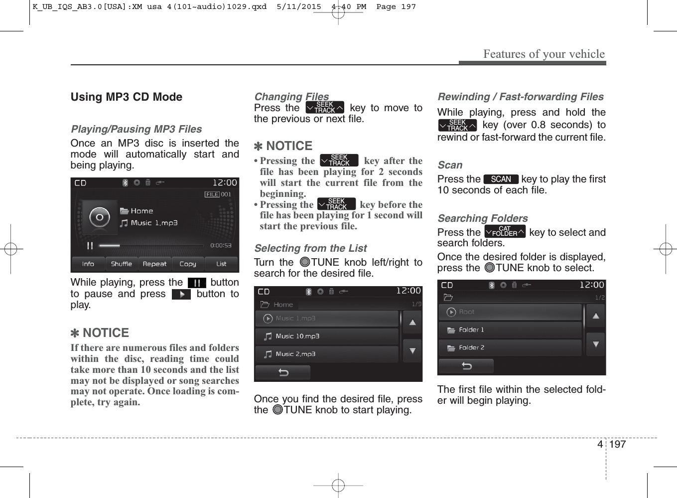 4 197Features of your vehicleUsing MP3 CD ModePlaying/Pausing MP3 FilesOnce an MP3 disc is inserted themode will automatically start andbeing playing.While playing, press the  buttonto pause and press  button toplay.✽NOTICE If there are numerous files and folderswithin the disc, reading time couldtake more than 10 seconds and the listmay not be displayed or song searchesmay not operate. Once loading is com-plete, try again.Changing FilesPress the  key to move tothe previous or next file.✽NOTICE • Pressing the  key after thefile has been playing for 2 secondswill start the current file from thebeginning.• Pressing the  key before thefile has been playing for 1 second willstart the previous file.Selecting from the ListTurn the  TUNE knob left/right tosearch for the desired file.Once you find the desired file, pressthe  TUNE knob to start playing.Rewinding / Fast-forwarding FilesWhile playing, press and hold thekey (over 0.8 seconds) torewind or fast-forward the current file.ScanPress the  key to play the first10 seconds of each file.Searching FoldersPress the  key to select andsearch fo  lders.Once the desired folder is displayed,press the  TUNE knob to select.The first file within the selected fold-er will begin playing.CATFOLDERSCAN SEEKTRACKSEEKTRACKSEEKTRACKSEEKTRACKK_UB_IQS_AB3.0[USA]:XM usa 4(101~audio)1029.qxd  5/11/2015  4:40 PM  Page 197