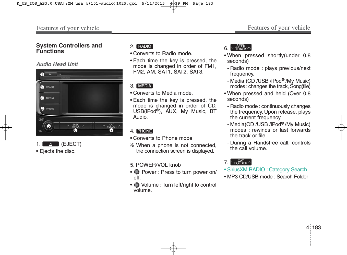 4 183Features of your vehicleFeatures of your vehicleSystem Controllers andFunctionsAudio Head Unit 1. (EJECT)• Ejects the disc.2. • Converts to Radio mode.• Each time the key is pressed, themode is changed in order of FM1,FM2, AM, SAT1, SAT2, SAT3.3. • Converts to Media mode.• Each time the key is pressed, themode is changed in order of CD,USB(iPod®), AUX, My Music, BTAudio.4. • Converts to Phone mode❈When a phone is not connected,the connection screen is displayed.5. POWER/VOL knob•  Power : Press to turn power on/off.•  Volume : Turn left/right to controlvolume.6. • When pressed shortly(under 0.8seconds)- Radio mode : plays previous/nextfrequency.- Media (CD /USB /iPod® /My Music)modes : changes the track, Song(file)• When pressed and held (Over 0.8seconds)- Radio mode : continuously changesthe frequency. Upon release, playsthe current frequency.- Media(CD /USB /iPod® /My Music)modes : rewinds or fast forwardsthe track or file- During a Handsfree call, controlsthe call volume.7. • SiriusXM RADIO : Category Search• MP3 CD/USB mode : Search FolderCATFOLDERSEEKTRACKPHONEMEDIARADIOK_UB_IQS_AB3.0[USA]:XM usa 4(101~audio)1029.qxd  5/11/2015  4:39 PM  Page 183