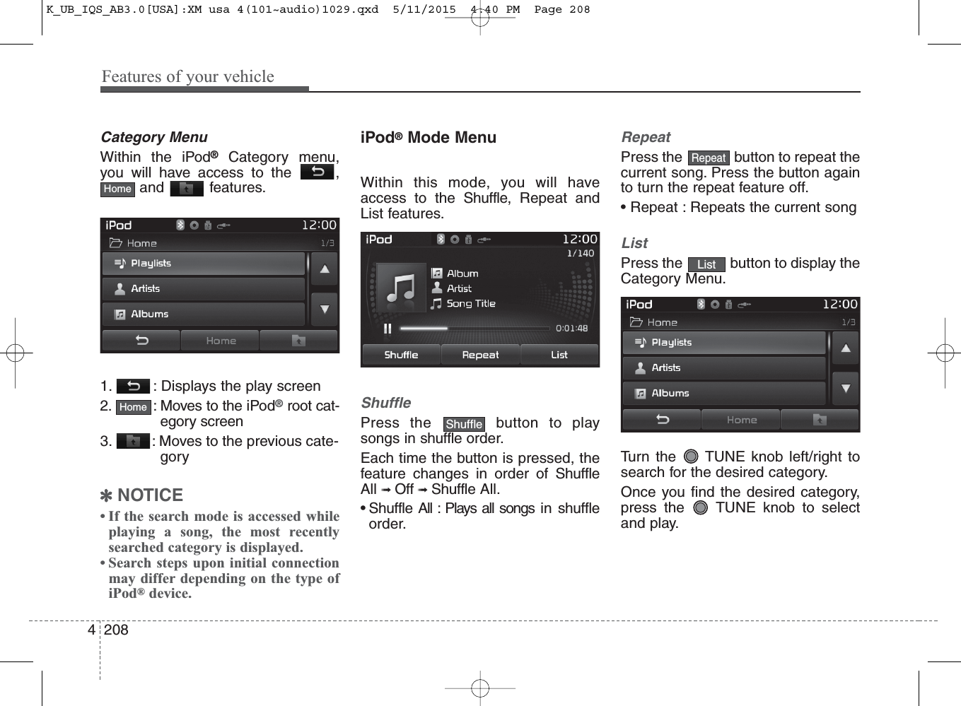 Features of your vehicle2084Category MenuWithin the iPod®Category menu,you will have access to the  ,and features.1.  : Displays the play screen2.  : Moves to the iPod®root cat-egory screen3.  : Moves to the previous cate-gory✽NOTICE • If the search mode is accessed whileplaying a song, the most recentlysearched category is displayed.• Search steps upon initial connectionmay differ depending on the type ofiPod®device.iPod®Mode MenuWithin this mode, you will haveaccess to the Shuffle, Repeat andList features.ShufflePress the  button to playsongs in shuffle order.Each time the button is pressed, thefeature changes in order of ShuffleAll ➟ Off ➟ Shuffle All.• Shuffle All : Plays all songs in shuffleorder. RepeatPress the  button to repeat thecurrent song. Press the button againto turn the repeat feature off.• Repeat : Repeats the current songListPress the  button to display theCategory Menu.Turn the  TUNE knob left/right tosearch for the desired category.Once you find the desired category,press the  TUNE knob to selectand play.HomeListRepeatShuffleHomeK_UB_IQS_AB3.0[USA]:XM usa 4(101~audio)1029.qxd  5/11/2015  4:40 PM  Page 208