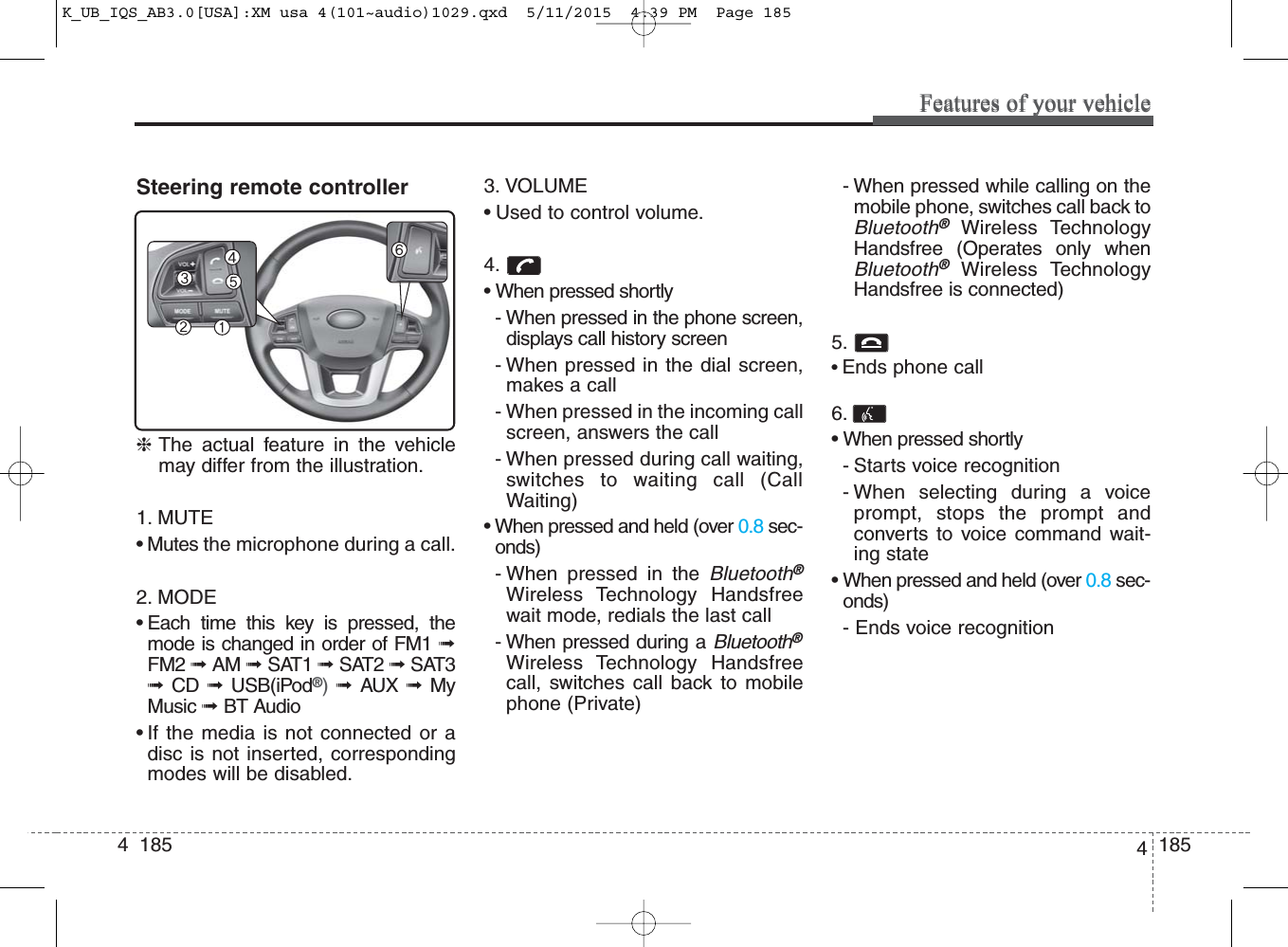 4  185Features of your vehicleSteering remote controller❈The actual feature in the vehiclemay differ from the illustration.1. MUTE• Mutes the microphone during a call.2. MODE• Each time this key is pressed, themode is changed in order of FM1 ➟FM2 ➟ AM ➟ SAT1 ➟ SAT2 ➟SAT3➟  CD  ➟  USB(iPod®)  ➟  AUX  ➟  MyMusic ➟ BT Audio• If the media is not connected or adisc is not inserted, correspondingmodes will be disabled.3. VOLUME• Used to control volume.4. • When pressed shortly- When pressed in the phone screen,displays call history screen- When pressed in the dial screen,makes a call- When pressed in the incoming callscreen, answers the call- When pressed during call waiting,switches to    waiting call (CallWaiting)• When pressed and held (over 0.8 sec-onds)- When pressed in the Bluetooth®Wireless Technology Handsfreewait mode, redials the last call- When pressed during a Bluetooth®Wireless Technology Handsfreecall, switches call back to mobilephone (Private)- When pressed while calling on themobile phone, switches call back toBluetooth®Wireless TechnologyHandsfree (Operates only whenBluetooth®Wireless TechnologyHandsfree is connected)5. • Ends phone call6. • When pressed shortly- Starts voice recognition- When selecting during a voiceprompt, stops the prompt andconverts to voice command wait-ing state• When pressed and held (over 0.8 sec-onds)- Ends voice recognition1854Features of your vehicleK_UB_IQS_AB3.0[USA]:XM usa 4(101~audio)1029.qxd  5/11/2015  4:39 PM  Page 185
