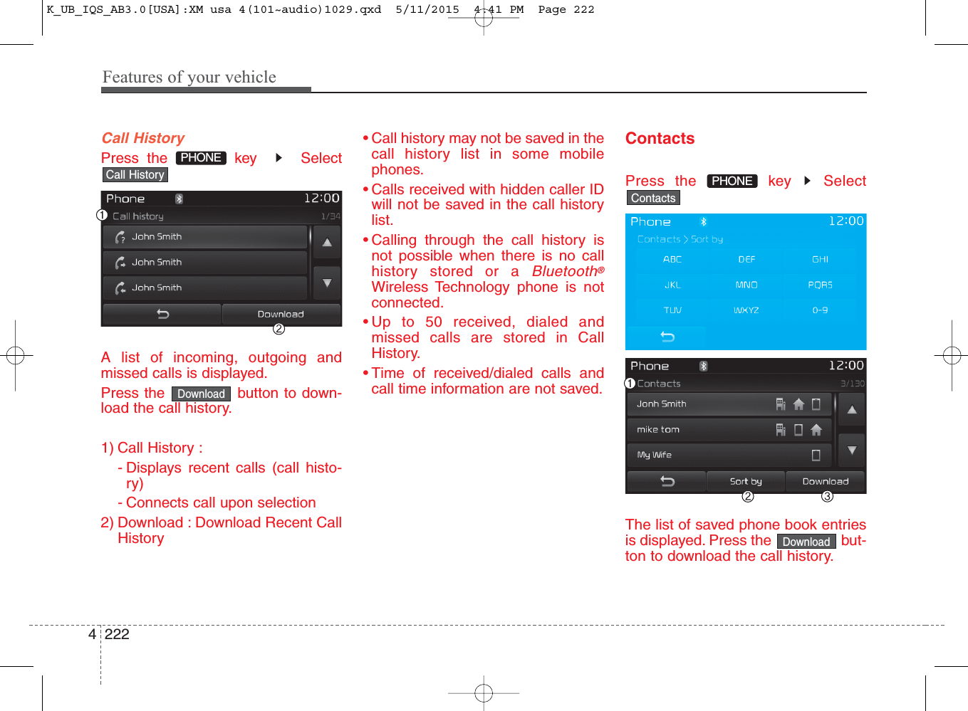 Features of your vehicle2224Call HistoryPress the  key   SelectA list of incoming, outgoing andmissed calls is displayed.Press the  button to down-load the call history.1) Call History :- Displays recent calls (call histo-ry)- Connects call upon selection2) Download : Download Recent CallHistory• Call history may not be saved in thecall history list in some mobilephones.• Calls received with hidden caller IDwill not be saved in the call historylist.• Calling through the call history isnot possible when there is no callhistory stored or a Bluetooth®Wireless Technology phone is notconnected.• Up to 50 received, dialed andmissed calls are stored in CallHistory.• Time of received/dialed calls andcall time information are not saved.ContactsPress the  key  SelectThe list of saved phone book entriesis displayed. Press the  but-ton to download the call history.DownloadContactsPHONECall HistoryDownloadPHONE K_UB_IQS_AB3.0[USA]:XM usa 4(101~audio)1029.qxd  5/11/2015  4:41 PM  Page 222