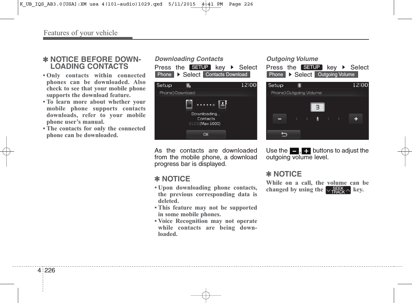 Features of your vehicle2264✽NOTICE BEFORE DOWN-LOADING CONTACTS • Only contacts within connectedphones can be downloaded. Alsocheck to see that your mobile phonesupports the download feature.• To learn more about whether yourmobile phone supports contactsdownloads, refer to your mobilephone user’s manual.• The contacts for only the connectedphone can be downloaded.Downloading ContactsPress the  key  SelectSelect As the contacts are downloadedfrom the mobile phone, a downloadprogress bar is displayed.✽NOTICE • Upon downloading phone contacts,the previous corresponding data isdeleted.• This feature may not be supportedin some mobile phones.• Voice Recognition may not operatewhile contacts are being down-loaded.Outgoing VolumePress the  key  SelectSelect Use the  , buttons to adjust theoutgoing volume level.✽NOTICE While on a call, the volume can bechanged by using the  key.Outgoing VolumePhoneContacts DownloadPhoneSEEKTRACKSETUP SETUP K_UB_IQS_AB3.0[USA]:XM usa 4(101~audio)1029.qxd  5/11/2015  4:41 PM  Page 226