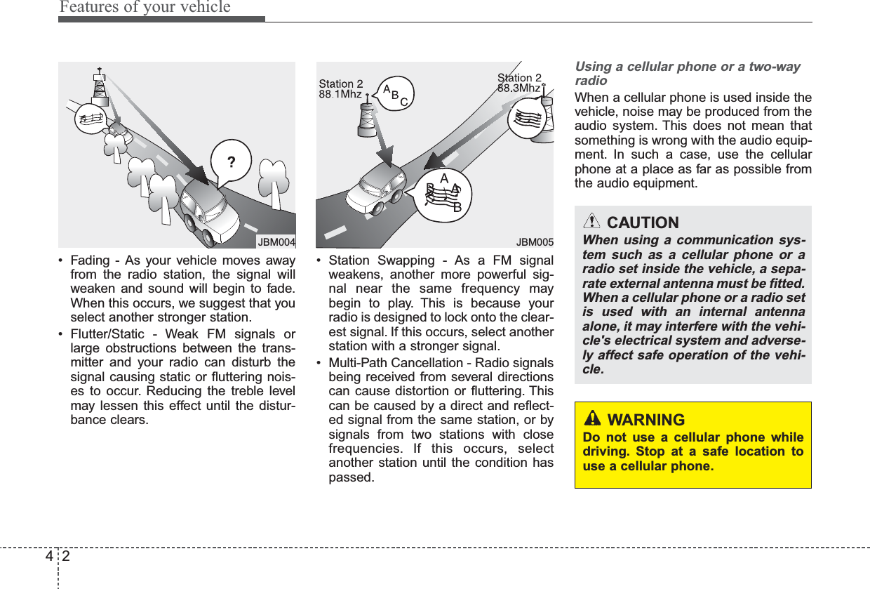 Features of your vehicle24• Fading - As your vehicle moves awayfrom the radio station, the signal willweaken and sound will begin to fade.When this occurs, we suggest that youselect another stronger station.• Flutter/Static - Weak FM signals orlarge obstructions between the trans-mitter and your radio can disturb thesignal causing static or fluttering nois-es to occur. Reducing the treble levelmay lessen this effect until the distur-bance clears.• Station Swapping - As a FM signalweakens, another more powerful sig-nal near the same frequency maybegin to play. This is because yourradio is designed to lock onto the clear-est signal. If this occurs, select anotherstation with a stronger signal.• Multi-Path Cancellation - Radio signalsbeing received from several directionscan cause distortion or fluttering. Thiscan be caused by a direct and reflect-ed signal from the same station, or bysignals from two stations with closefrequencies. If this occurs, selectanother station until the condition haspassed.Using a cellular phone or a two-wayradioWhen a cellular phone is used inside thevehicle, noise may be produced from theaudio system. This does not mean thatsomething is wrong with the audio equip-ment. In such a case, use the cellularphone at a place as far as possible fromthe audio equipment.JBM005ቍቋᆲJBM004CAUTIONWhen using a communication sys-tem such as a cellular phone or aradio set inside the vehicle, a sepa-rate external antenna must be fitted.When a cellular phone or a radio setis used with an internal antennaalone, it may interfere with the vehi-cle&apos;s electrical system and adverse-ly affect safe operation of the vehi-cle.WARNINGDo not use a cellular phone whiledriving. Stop at a safe location touse a cellular phone.