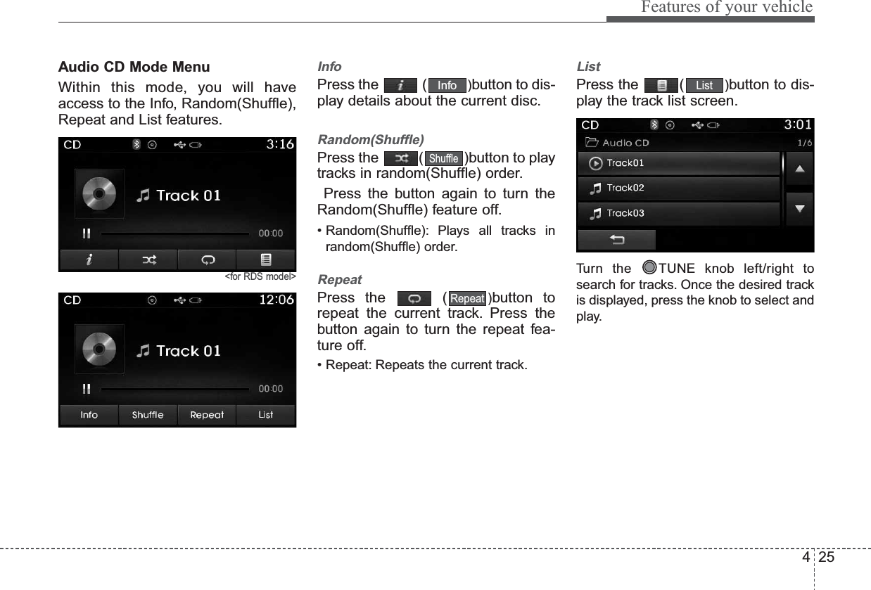 425Features of your vehicleAudio CD Mode MenuWithin this mode, you will haveaccess to the Info, Random(Shuffle),Repeat and List features.&lt;for RDS model&gt;InfoPress the  ( )button to dis-play details about the current disc.Random(Shuffle)Press the  ( )button to playtracks in random(Shuffle) order.Press the button again to turn theRandom(Shuffle) feature off.• Random(Shuffle): Plays all tracks inrandom(Shuffle) order.RepeatPress the  ( )button torepeat the current track. Press thebutton again to turn the repeat fea-ture off.• Repeat: Repeats the current track.ListPress the  ( )button to dis-play the track list screen.Turn the  TUNE knob left/right tosearch for tracks. Once the desired trackis displayed, press the knob to select andplay.ListRepeatShuffleInfo