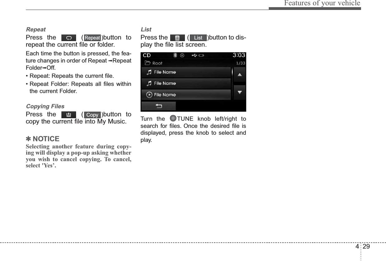 429Features of your vehicleRepeatPress the  ( )button torepeat the current file or folder.Each time the button is pressed, the fea-ture changes in order of Repeat ➟RepeatFolder➟Off.• Repeat: Repeats the current file.• Repeat Folder: Repeats all files withinthe current Folder.Copying FilesPress the  ( )button tocopy the current file into My Music.✽NOTICE Selecting another feature during copy-ing will display a pop-up asking whetheryou wish to cancel copying. To cancel,select &apos;Yes’.ListPress the  ( )button to dis-play the file list screen.Turn the  TUNE knob left/right tosearch for files. Once the desired file isdisplayed, press the knob to select andplay.ListCopyRepeat