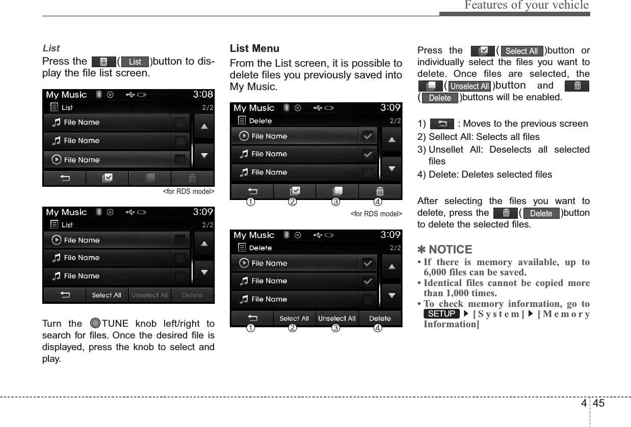 445Features of your vehicleListPress the  ( )button to dis-play the file list screen.&lt;for RDS model&gt;Turn the  TUNE knob left/right tosearch for files. Once the desired file isdisplayed, press the knob to select andplay.List MenuFrom the List screen, it is possible todelete files you previously saved intoMy Music.&lt;for RDS model&gt;Press the  ()button orindividually select the files you want todelete. Once files are selected, the()button  and()buttons will be enabled.1)  : Moves to the previous screen2) Sellect All: Selects all files3) Unsellet All: Deselects all selectedfiles4) Delete: Deletes selected filesAfter selecting the files you want todelete, press the  ()buttonto delete the selected files.✽NOTICE • If there is memory available, up to6,000 files can be saved.• Identical files cannot be copied morethan 1,000 times.• To check memory information, go to[System] [MemoryInformation]SETUPDeleteDeleteUnselect AllSelect AllList