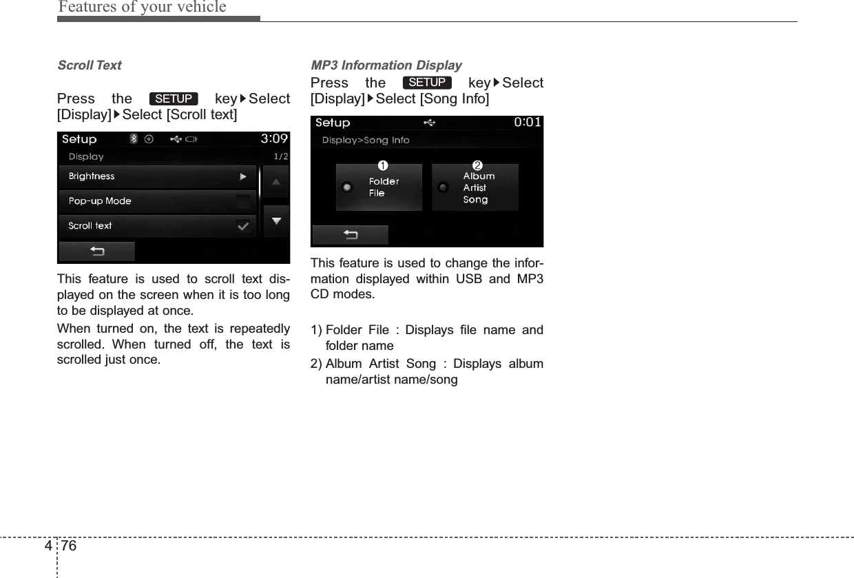 Features of your vehicle764Scroll Text Press the  key Select[Display] Select [Scroll text]This feature is used to scroll text dis-played on the screen when it is too longto be displayed at once.When turned on, the text is repeatedlyscrolled. When turned off, the text isscrolled just once.MP3 Information DisplayPress the  key Select[Display] Select [Song Info]This feature is used to change the infor-mation displayed within USB and MP3CD modes.1) Folder File : Displays file name andfolder name2) Album Artist Song : Displays albumname/artist name/songSETUPSETUP