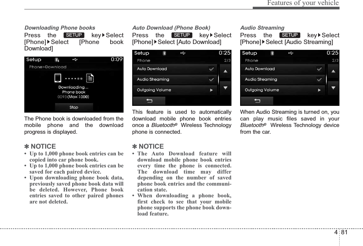 481Features of your vehicleDownloading Phone booksPress the  key Select[Phone] Select [Phone bookDownload]The Phone book is downloaded from themobile phone and the downloadprogress is displayed.✽NOTICE •  Up to 1,000 phone book entries can becopied into car phone book.•  Up to 1,000 phone book entries can besaved for each paired device. •  Upon downloading phone book data,previously saved phone book data willbe deleted. However, Phone bookentries saved to other paired phonesare not deleted.Auto Download (Phone Book)Press the  key Select[Phone] Select [Auto Download]This feature is used to automaticallydownload mobile phone book entriesonce a Bluetooth®Wireless Technologyphone is connected.✽NOTICE • The Auto Download feature willdownload mobile phone book entriesevery time the phone is connected.The download time may differdepending on the number of savedphone book entries and the communi-cation state.• When downloading a phone book,first check to see that your mobilephone supports the phone book down-load feature.Audio StreamingPress the  key Select[Phone] Select [Audio Streaming]When Audio Streaming is turned on, youcan play music files saved in yourBluetooth®Wireless Technology devicefrom the car.SETUPSETUPSETUP