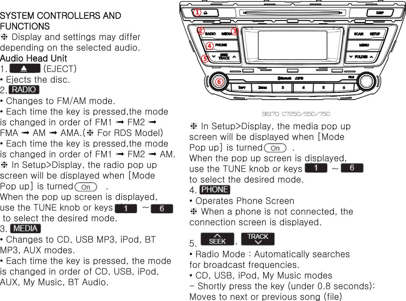 SYSTEM CONTROLLERS ANDFUNCTIONS❈Display and settings may differdepending on the selected audio.Audio Head Unit1.            (EJECT)• Ejects the disc.2.• Changes to FM/AM mode.• Each time the key is pressed,the modeis changed in order of FM1 ➟FM2 ➟FMA ➟AM ➟AMA.(❈For RDS Model)• Each time the key is pressed,the mode is changed in order of FM1 ➟FM2 ➟AM.❈In Setup&gt;Display, the radio pop upscreen will be displayed when [ModePop up] is turned           .When the pop up screen is displayed,use the TUNE knob or keys          ~ to select the desired mode.3.• Changes to CD, USB MP3, iPod, BTMP3, AUX modes.• Each time the key is pressed, the modeis changed in order of CD, USB, iPod,AUX, My Music, BT Audio.❈In Setup&gt;Display, the media pop upscreen will be displayed when [ModePop up] is turned          .When the pop up screen is displayed,use the TUNE knob or keys          ~  to select the desired mode.4.• Operates Phone Screen❈When a phone is not connected, theconnection screen is displayed.5. • Radio Mode : Automatically searchesfor broadcast frequencies.• CD, USB, iPod, My Music modes-Shortly press the key (under 0.8 seconds):Moves to next or previous song (file)①②③④⑤⑥