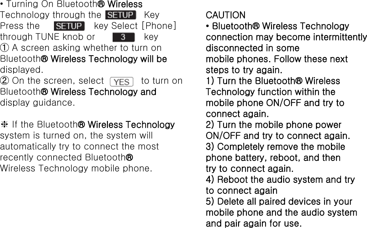• Turning On Bluetooth® WirelessTechnology through the KeyPress the key Select [Phone]through TUNE knob or key➀A screen asking whether to turn onBluetooth® Wireless Technology will bedisplayed.➁On the screen, select  to turn onBluetooth® Wireless Technology anddisplay guidance.❈If the Bluetooth® Wireless Technologysystem is turned on, the system willautomatically try to connect the mostrecently connected Bluetooth®Wireless Technology mobile phone.CAUTION• Bluetooth® Wireless Technologyconnection may become intermittentlydisconnected in somemobile phones. Follow these nextsteps to try again.1) Turn the Bluetooth® WirelessTechnology function within themobile phone ON/OFF and try toconnect again.2) Turn the mobile phone powerON/OFF and try to connect again.3) Completely remove the mobilephone battery, reboot, and thentry to connect again.4) Reboot the audio system and tryto connect again5) Delete all paired devices in yourmobile phone and the audio systemand pair again for use.