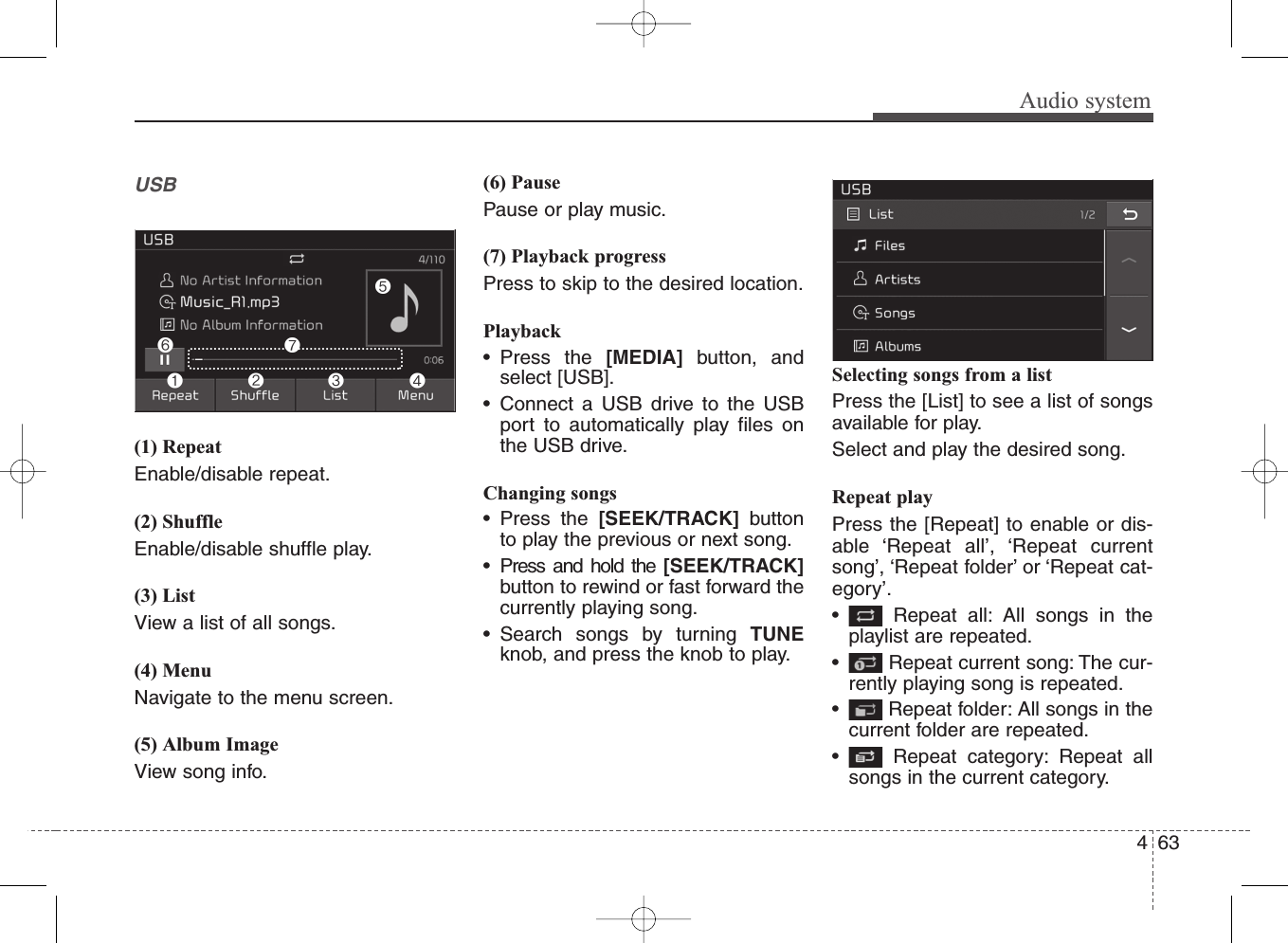 Audio systemUSB(1) RepeatEnable/disable repeat.(2) ShuffleEnable/disable shuffle play.(3) ListView a list of all songs.(4) MenuNavigate to the menu screen.(5) Album ImageView song info.(6) PausePause or play music.(7) Playback progressPress to skip to the desired location.Playback• Press the [MEDIA] button, andselect [USB].• Connect a USB drive to the USBport to automatically play files onthe USB drive.Changing songs• Press the [SEEK/TRACK] buttonto play the previous or next song.• Press and hold the [SEEK/TRACK]button to rewind or fast forward thecurrently playing song.• Search songs by turning TUNEknob, and press the knob to play.Selecting songs from a listPress the [List] to see a list of songsavailable for play.Select and play the desired song.Repeat playPress the [Repeat] to enable or dis-able ‘Repeat all’, ‘Repeat currentsong’, ‘Repeat folder’ or ‘Repeat cat-egory’.• Repeat all: All songs in theplaylist are repeated.• Repeat current song: The cur-rently playing song is repeated.• Repeat folder: All songs in thecurrent folder are repeated.• Repeat category: Repeat allsongs in the current category.634