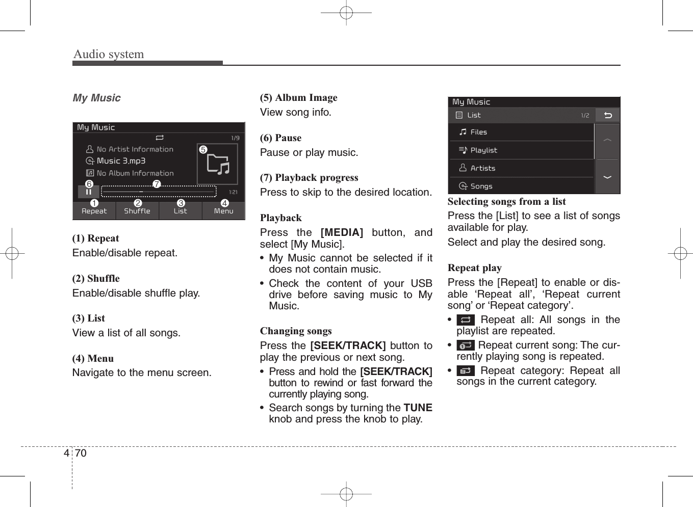 Audio system470My Music(1) RepeatEnable/disable repeat.(2) ShuffleEnable/disable shuffle play.(3) ListView a list of all songs.(4) MenuNavigate to the menu screen.(5) Album ImageView song info.(6) PausePause or play music.(7) Playback progressPress to skip to the desired location.PlaybackPress the [MEDIA] button, andselect [My Music]. • My Music cannot be selected if itdoes not contain music.• Check the content of your USBdrive before saving music to MyMusic.Changing songsPress the [SEEK/TRACK] button toplay the previous or next song.• Press and hold the [SEEK/TRACK]button to rewind or fast forward thecurrently playing song.• Search songs by turning the TUNEknob and press the knob to play.Selecting songs from a listPress the [List] to see a list of songsavailable for play.Select and play the desired song.Repeat playPress the [Repeat] to enable or dis-able ‘Repeat all’, ‘Repeat currentsong’ or ‘Repeat category’.• Repeat all: All songs in theplaylist are repeated.• Repeat current song: The cur-rently playing song is repeated.• Repeat category: Repeat allsongs in the current category.