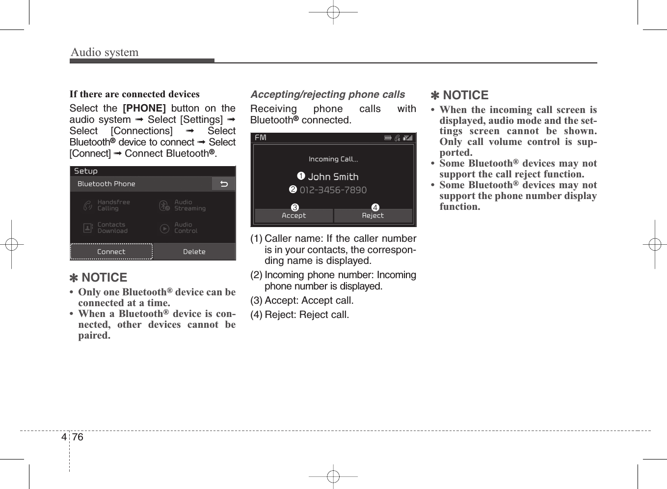 Audio system476If there are connected devicesSelect the [PHONE] button on theaudio system ➟Select [Settings] ➟Select [Connections] ➟SelectBluetooth®device to connect ➟Select[Connect] ➟Connect Bluetooth®.✽NOTICE• Only one Bluetooth®device can beconnected at a time.• When a Bluetooth®device is con-nected, other devices cannot bepaired.Accepting/rejecting phone callsReceiving phone calls withBluetooth®connected.(1) Caller name: If the caller numberis in your contacts, the correspon-ding name is displayed.(2) Incoming phone number: Incomingphone number is displayed.(3) Accept: Accept call.(4) Reject: Reject call.✽NOTICE• When the incoming call screen isdisplayed, audio mode and the set-tings screen cannot be shown.Only call volume control is sup-ported.• Some Bluetooth®devices may notsupport the call reject function.• Some Bluetooth®devices may notsupport the phone number displayfunction.