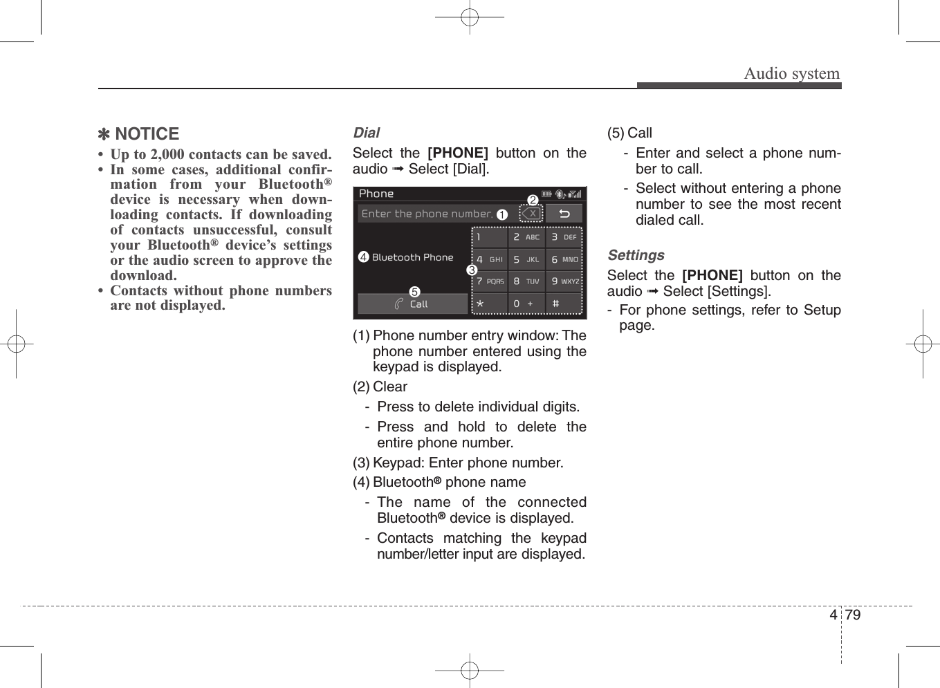 Audio system✽NOTICE• Up to 2,000 contacts can be saved.• In some cases, additional confir-mation from your Bluetooth®device is necessary when down-loading contacts. If downloadingof contacts unsuccessful, consultyour Bluetooth®device’s settingsor the audio screen to approve thedownload.• Contacts without phone numbersare not displayed.DialSelect the [PHONE] button on theaudio ➟Select [Dial].(1) Phone number entry window: Thephone number entered using thekeypad is displayed.(2) Clear- Press to delete individual digits.- Press and hold to delete theentire phone number.(3) Keypad: Enter phone number.(4) Bluetooth®phone name- The name of the connectedBluetooth®device is displayed.- Contacts matching the keypadnumber/letter input are displayed.(5) Call- Enter and select a phone num-ber to call.- Select without entering a phonenumber to see the most recentdialed call.SettingsSelect the [PHONE] button on theaudio ➟Select [Settings].- For phone settings, refer to Setuppage.794