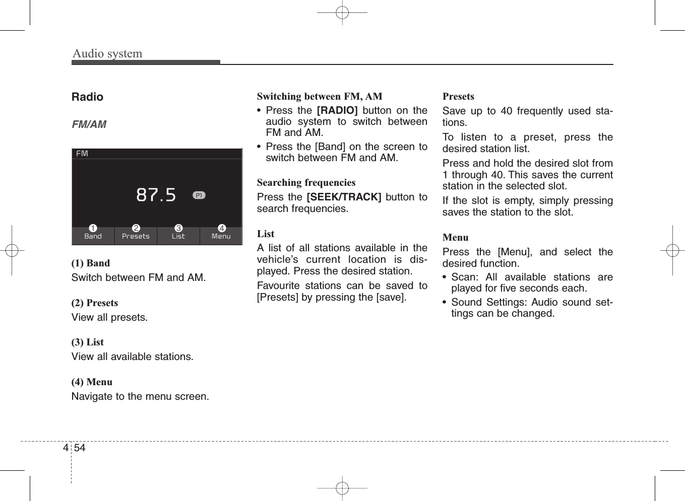 Audio system454RadioFM/AM(1) BandSwitch between FM and AM.(2) PresetsView all presets.(3) ListView all available stations.(4) MenuNavigate to the menu screen.Switching between FM, AM• Press the [RADIO] button on theaudio system to switch betweenFM and AM.• Press the [Band] on the screen toswitch between FM and AM.Searching frequenciesPress the [SEEK/TRACK] button tosearch frequencies.ListA list of all stations available in thevehicle’s current location is dis-played. Press the desired station.Favourite stations can be saved to[Presets] by pressing the [save].PresetsSave up to 40 frequently used sta-tions.To listen to a preset, press thedesired station list.Press and hold the desired slot from1 through 40. This saves the currentstation in the selected slot.If the slot is empty, simply pressingsaves the station to the slot.MenuPress the [Menu], and select thedesired function.• Scan: All available stations areplayed for five seconds each.• Sound Settings: Audio sound set-tings can be changed.