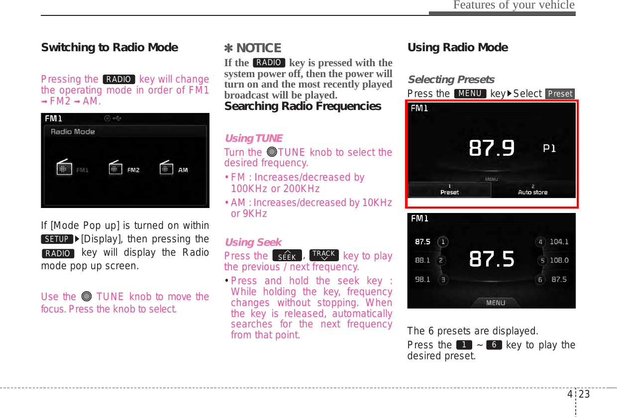 423Features of your vehicleSwitching to Radio ModePressing the  key will changethe operating mode in order of FM1➟ FM2 ➟ AM.If [Mode Pop up] is turned on within[Display], then pressing thekey will display the Radiomode pop up screen.Use the  TUNE knob to move thefocus.Press the knob to select.✽✽  NOTICEIf the  key is pressed with thesystem power off, then the power willturn on and the most recently playedbroadcast will be played.Searching Radio FrequenciesUsing TUNETurn the  TUNE knob to select thedesired frequency.• FM : Increases/decreased by100KHz or 200KHz• AM :Increases/decreased by 10KHzor 9KHzUsing SeekPress the  ,  key to playthe previous / next frequency.• Press and hold the seek key :While holding the key, frequencychanges without stopping. Whenthe key is released, automaticallysearches for the next frequencyfrom that point.Using Radio ModeSelecting PresetsPress the  key Select The 6 presets are displayed.Press the  ~  key to play thedesired preset. 6 1 PresetMENUTRACKSEEKRADIORADIOSETUP RADIO