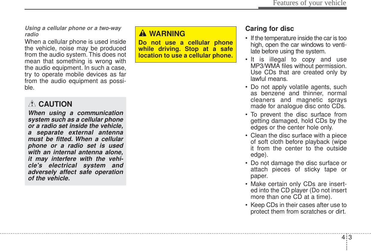 43Features of your vehicleUsing a cellular phone or a two-wayradio   When a cellular phone is used insidethe vehicle, noise may be producedfrom the audio system. This does notmean that something is wrong withthe audio equipment. In such a case,try to operate mobile devices as farfrom the audio equipment as possi-ble.Caring for disc• If the temperature inside the car is toohigh, open the car windows to venti-late before using the system.• It is illegal to copy and useMP3/WMA files without permission.Use CDs that are created only bylawful means.• Do not apply volatile agents, suchas benzene and thinner, normalcleaners and magnetic spraysmade for analogue disc onto CDs.• To prevent the disc surface fromgetting damaged, hold CDs by theedges or the center hole only.• Clean the disc surface with a pieceof soft cloth before playback (wipeit from the center to the outsideedge).• Do not damage the disc surface orattach pieces of sticky tape orpaper.• Make certain only CDs are insert-ed into the CD player (Do not insertmore than one CD at a time).• Keep CDs in their cases after use toprotect them from scratches or dirt.CAUTIONWhen using a communicationsystem such as a cellular phoneor a radio set inside the vehicle,a separate external antennamust be fitted. When a cellularphone or a radio set is usedwith an internal antenna alone,it may interfere with the vehi-cle&apos;s electrical system andadversely affect safe operationof the vehicle.WARNINGDo not use a cellular phonewhile driving. Stop at a safelocation to use a cellular phone.