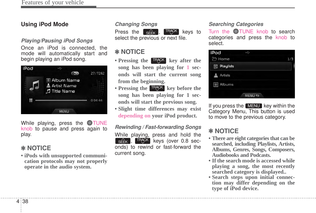 Features of your vehicle384Using iPod ModePlaying/Pausing iPod SongsOnce an iPod is connected, themode will automatically start andbegin playing an iPod song.While playing, press the  TUNEknob to pause and press again toplay.✽✽NOTICE • iPods with unsupported communi-cation protocols may not properlyoperate in the audio system. Changing SongsPress the  ,  keys toselect the previous or next file.✽✽NOTICE • Pressing the  key after thesong has been playing for 1sec-onds will start the current songfrom the beginning.• Pressing the  key before thesong has been playing for 1 sec-onds will start the previous song.• Slight time differences may existdepending on your iPod product.Rewinding / Fast-forwarding SongsWhile playing, press and hold the,  keys (over 0.8 sec-onds) to rewind or fast-forward thecurrent song.Searching CategoriesTurn the  TUNE knob to searchcategories and press the knob toselect.If you press the  key within theCategory Menu, This button is usedto move to the previous category.✽✽NOTICE • There are eight categories that can besearched, including Playlists, Artists,Albums, Genres, Songs, Composers,Audiobooks and Podcasts.• If the search mode is accessed whileplaying a song, the most recentlysearched category is displayed..• Search steps upon initial connec-tion may differ depending on thetype of iPod device.MENUTRACKSEEKTRACKTRACKTRACKSEEK